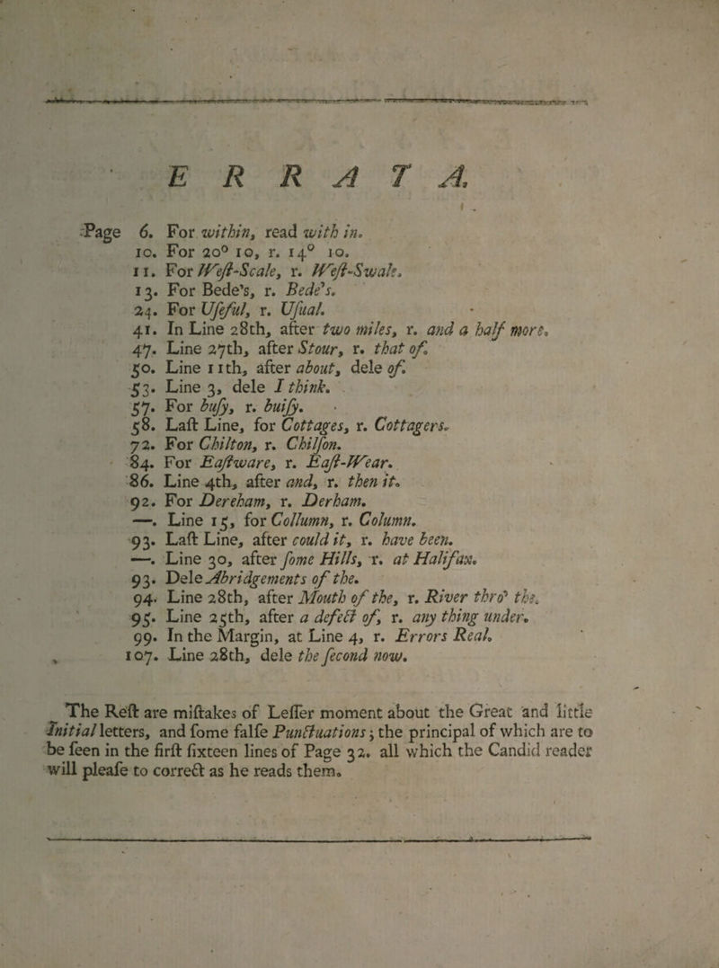 ERRATA, ’ i ^ -Page 6. For within, read with in, 10. For 2o° io, r. 140 10, 11. For Weft-Scale, r. Weft-Swale, 13. For Bede’s, r. Bede's, 24. For Ufeful, r. XJfual. 41. In Line 28th, after two miles, r. and a half more, 47. Line 27th, after Stour, r. that of 50. Line 1 ith, after about, dele of, 53. Line 3, dele I think, 57. For bufy, r. buijy. 58. Laft Line, for Cottages, r. Cottagers, 72. For Chilton, r. Chilfon. 84. For Eaftware, r. E aft-Wear. 86. Line 4th, after and, r. /£. 92. For Dereham, r. Derham. —. Line 15, for Collumn, r. Column. 93. Laft Line, after could it, r. have been. —. Line 30, after fome Hills, r. at Halifax. 93. Dele Abridgements of the. 94. Line 28th, after Mouth of the, r. River thro5 the* 95. Line 23th, after a defeat of, r. any thing under. 99. In the Margin, at Line 4, r. Errors Real, 107. Line 28th, dele the fecond now. The Reft are miftakes of Lefter moment about the Great and little Initial letters, and fome falfe Buntt nations; the principal of which are to be feen in the firft fixteen lines of Page 32. all which the Candid reader will pleafe to correct as he reads them. • , 1, V.