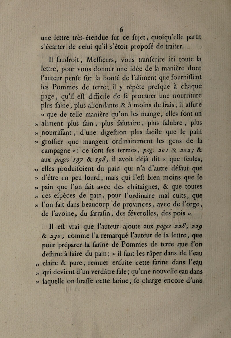 une lettre très-étendue fur ce fujet, quoiqu'elle parût s’écarter de celui qu’il s’étoit propofé de traiter. II fan droit, Meilleurs, vous tranfcrire ici toute la lettre, pour vous donner une idée de la manière dont l’auteur penfe fur la bonté de l’aliment que fournilfent les Pommes de terre; il y répète prefque à chaque page, qu’il eft difficile de fe procurer une nourriture plus faine, plus abondante 6c à moins de frais; il allure « que de telle manière qu’on les mange, elles font un aliment plus lain , plus falutaire , plus falubre , plus » nourrilfant , d’une digeffion plus facile que le pain » groffier que mangent ordinairement les gens de la campagne»: ce font fes termes, pag. 201 6c 202; & aux pages ipy 6c ij)8', il avoit déjà dit « que feules, -» elles produifoient du pain qui n’a d’autre défaut que » d’être un peu lourd, mais qui l’eft bien moins que le » pain que l’on fait avec des châtaignes, 6c que toutes s? ces efpèces de pain, pour l’ordinaire mal cuits, que 5> l’on fait dans beaucoup de provinces, avec de l’orge, de l’avoine, du farrafin, des féverolles, des pois ». Il eft vrai que l’auteur ajoute aux pages 22S, 22p 6c 2jo, comme l’a remarqué l’auteur de la lettre, que pour préparer la farine de Pommes de terre que l’on deffine à faire du pain ; « il faut les râper dans de l’eau „ claire 6c pure, remuer enfuite cette farine dans Peau 5, qui devient d’un verdâtre fale ; qu’une nouvelle eau dans >5 laquelle on brade cette farine, fe charge encore d’une