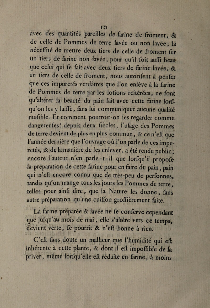 I O avêc des quantités pareilles de farine de froment, & de celle de Pommes de terre lavée ou non lavée ; la néceffité de mettre deux tiers de celle de froment fur un tiers de farine non lavée, pour qu’il foit auftî beau que celui qui fe fait avec deux tiers de farine lavée, 6c un tiers de celle de froment, nous autorifent à penfer que ces impuretés verdâtres que l’on enlève à la farine de Pommes de terre par les lotions reitérées, ne font qu’altérer la beauté du pain fait avec cette farine Jorf- qu’on les y laide, fans lui communiquer aucune qualité nuifihle. Et comment pourroit-on les regarder comme dangereufesî depuis deux fiècles, Pillage des Pommes de terre devient de plus en plus commun , 6c ce n’eft que l’année dernière que l’ouvrage où l’on parle de ces impu¬ retés, & de la manière de les enlever, a été rendu public ; encore l’auteur n’en parle-1- il que lorfqu’il prôpofe la préparation de cette farine pour en faire du pain, pain qui n’eft encore connu que de très-peu de perfonnes, tandis qu’on mange tous les jours les Pommes de terre, telles pour ainfi dire, que la Nature les donne, fans autre préparation qu’une cuiffon groflièrement faite. La farine préparée 6c lavée ne fe conferve cependant que jufqu’au mois de mai, elle s’altère vers ce temps, devient verte, fe pourrit 6c n’eft bonne à rien. C’eft fans doute un malheur que l’humidité qui eft inhérente à cette plante, 6c dont il eft impoflible de fa priver, même lorfqu’elle eft réduite en farine, à moins