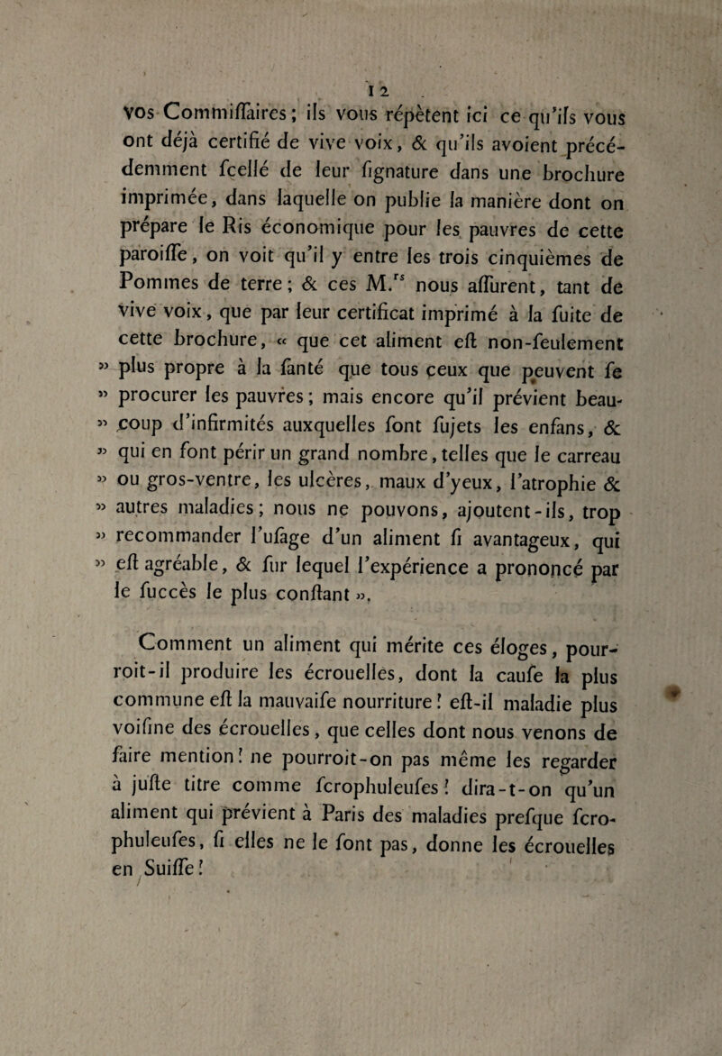 VOS Commifiàires ; ils vous répètent ici ce qu'ifs vous ont déjà certifié de vive voix, & qu’ils avoient précé¬ demment fcellé de leur fignature dans une brochure imprimée, dans laquelle on publie la manière dont on prépare le Ris économique pour les pauvres de cette paroifie, on voit qu’il y entre les trois cinquièmes de Pommes de terre; & ces M.rs nous afiurent, tant de vive voix, que par leur certificat imprimé à la fuite de cette brochure, « que cet aliment efi non-feulement » plus propre à la fan té que tous ceux que peuvent fe » procurer les pauvres ; mais encore qu'il prévient beau- » coup d’infirmités auxquelles font fujets les enfans, 6c « qui en font périr un grand nombre, telles que le carreau » ou gros-ventre, les ulcères, maux d’yeux, l’atrophie & « autres maladies; nous ne pouvons, ajoutent-ils, trop « recommander l’ufàge d’un aliment fi avantageux, qui » efi agréable, 6c fur lequel l'expérience a prononcé par le fuccès le plus confiant », Comment un aliment qui mérite ces éloges, pour- roit-il produire les écrouelles, dont la caufe la plus commune efi la mauvaife nourriture! efi-il maladie plus voifine des ecrouelles, que celles dont nous venons de faire mention! ne pourroit-on pas même les regarder à jufte titre comme fcrophuleufes ! dira-t-on qu'un aliment qui prévient à Paris des maladies prefque fcro¬ phuleufes, fi elles ne le font pas, donne les écrouelles en Suifie !