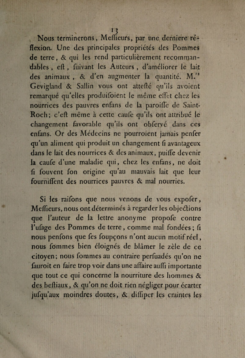 N J Nous terminerons, Meffieurs, par line cîerniere ré¬ flexion. Une des principales propriétés des Pommes de terre, & qui les rend particulièrement recomman¬ dables , efl , fuivant les Auteurs , d’améliorer le laie des animaux , & d’en augmenter la quantité. M.13 Gevigland & Sallin vous ont atteflé qu’ils avoient remarqué qu’elles produifoient le même effet chez les nourrices des pauvres enfans de la paroiflè de Saint- Roch; c’efl même à cette caufe qu’ils ont attribué le changement favorable qu’ils ont obferyé dans ces enfans. Or des Médecins ne pourroient jamais penfer qu’un aliment qui produit un changement fi avantageux dans le lait des nourrices & des animaux, puifTe devenir la caufe d’une maladie qui, chez les enfans, ne doit fi fouvent fon origine qu’au mauvais lait que leur fourniffent des nourrices pauvres & mal nourries. Si les raifons que nous venons de vous expofer, Meilleurs, nous ont déterminés à regarder les objections que l’auteur de la lettre anonyme propofe contre l’ufage des Pommes de terre, comme mal fondées ; fi nous penfons que fes foupçons n’ont aucun motif réel, nous fommes bien éloignés de blâmer le zèle de ce citoyen; nous fommes au contraire perfuadés qu’on ne fauroit en faire trop voir dans une affaire auiïi importante que tout ce qui concerne la nourriture des hommes & des beftiaux, & qu’on ne doit rien négliger pour écarter jufqu’aux moindres doutes, & difliper les craintes les