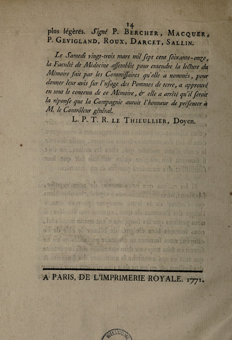 plus légères. Signé P. Bercher, Macquer, P. Gevigland, Roux, Darcet, Sallin. Le Samedi vingt-trois mars mil fept cent foi Xante-onze, la Faculté de Médecine ajfemblée pour entendre la leâttre du Mémoire fait par les Commijfaires qu elle a nommés, pour donner leur avis fur l uftge des Pommes de terre, a approuvé en tout le contenu de ce Mémoire, ir elle a arrêté qu’il feroit la réponfe que la Compagnie aurait l’honneur de préfcntcr à M. le Controleur général. L. P. T. R. le Thieullier, Doyen. A PARIS, DE L’IMPRIMERIE ROYALE. 1771. fi ■f-