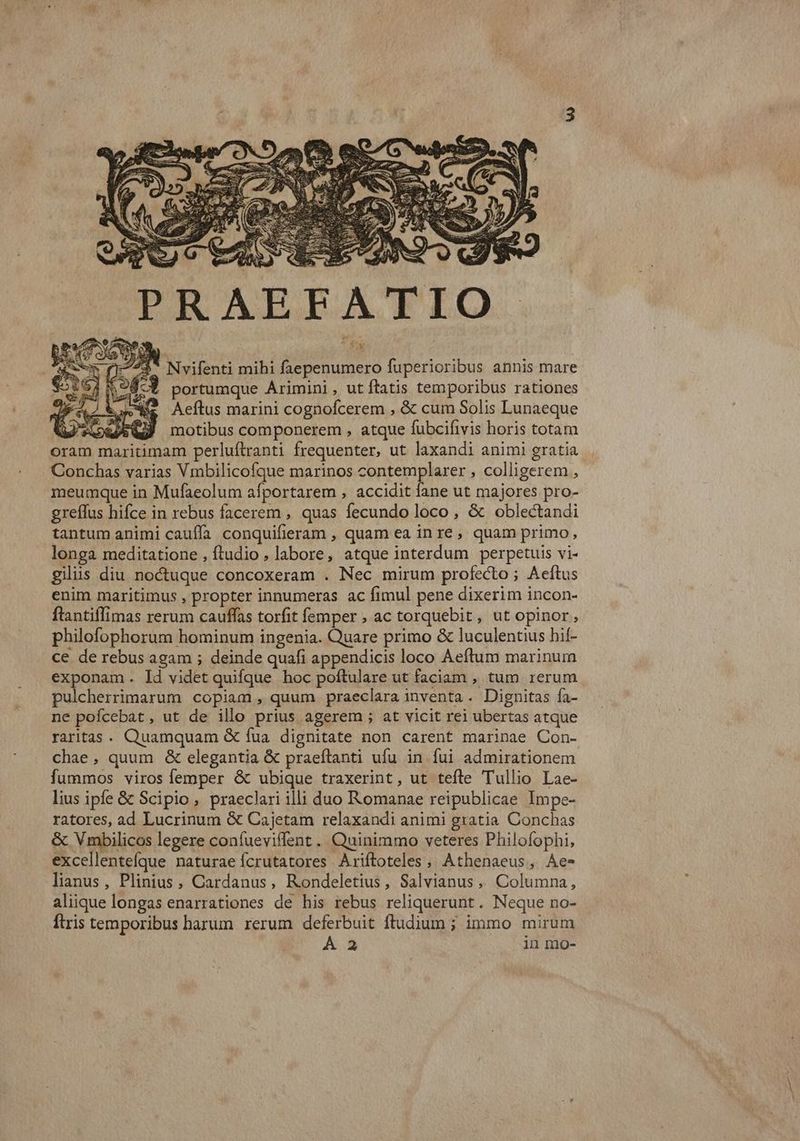 íy ^$* Nvifenti mihi faepenumero fuperioribus annis mare 4-3 portumque Arimini, ut ftatis temporibus rationes V RC DR, Aeftus marini cognofcerem , & cum Solis Lunaeque oram maritimam perluftranti frequenter, ut laxandi animi gratia Conchas varias Vmbilicofque marinos contemplarer , colligerem , meumque in Mufaeolum afportarem , accidit fane ut majores pro- greffus hifce in rebus facerem , quas fecundo loco , & oblectandi tantum animi cauffa conquifieram , quam ea inre, quam primo, longa meditatione , ftudio , labore, atque interdum perpetuis vi- gilüs diu noctuque concoxeram . Nec mirum profecto ; Aeftus enim maritimus , propter innumeras ac fimul pene dixerim incon- ftantiflimas rerum cauffas torfit femper , ac torquebit, ut opinor, philofophorum hominum ingenia. Quare primo & luculentius hif- ce de rebus agam ; deinde quafi appendicis loco Aeftum marinum exponam. ld videt quifque hoc poftulare ut faciam , tum rerum pulcherrimarum copiam , quum praeclara inventa. Dignitas fa- ne pofcebat, ut de illo prius agerem ; at vicit rei ubertas atque raritas. Quamquam & fua dignitate non carent marinae Con- chae, quum & elegantia & praeítanti ufu in fui admirationem fummos viros femper & ubique traxerint, ut tefle Tullio Lae- lius ipfe & Scipio, praeclari illi duo Romanae reipublicae Impe- ratores, ad Lucrinum & Cajetam relaxandi animi gratia Concbas & Vmbilicos legere coníueviflent . Quinimmo veteres Philofophi, excellenteíque naturae ícrutatores Ariftoteles, Athenaeus, Ae- lianus, Plinius, Cardanus, Rondeletius, Salvianus, Columna, aliique longas enarrationes de his rebus reliquerunt. Neque no- ftris temporibus harum rerum deferbuit ftudium ; immo mirum ÁÀ 2 in mo- iam