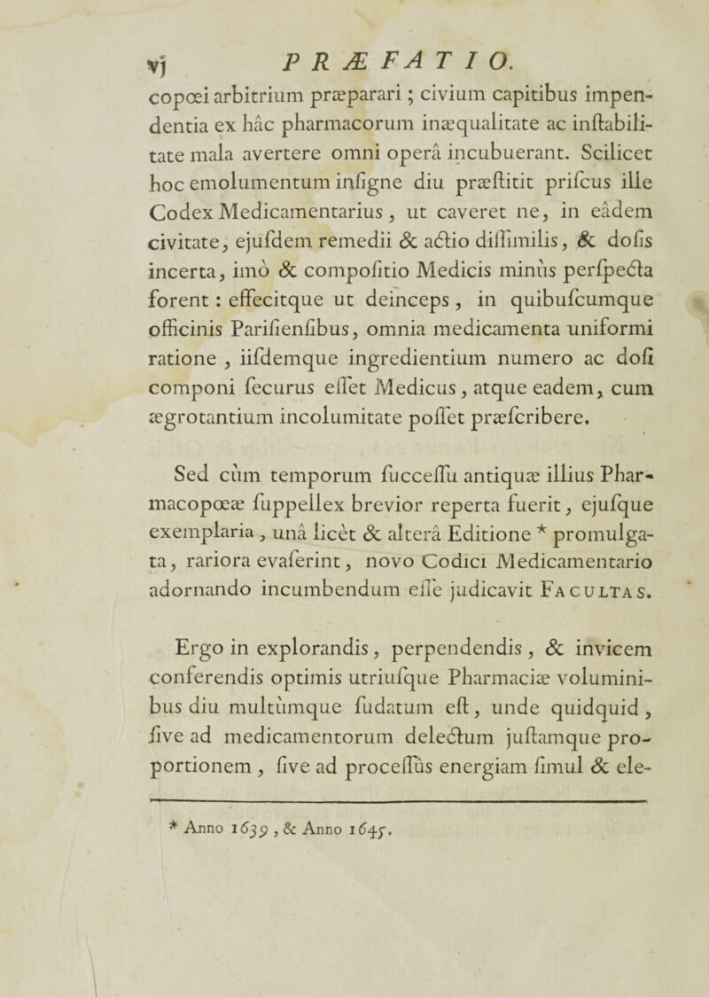 copœi arbitrium præparari ; civium capitibus impen- dentia ex hâc pharmacorum inæqualitate ac inftabili- tate mala avertere omni operâ incubuerant. Scilicec boc emolumentum infigne diu præftitit prifcus ilie Codex Medicamentarius, ut caveret ne^ in eâdem civitate, ejufdem remedii & aélio diiînnilis ^ & dofis incerta > imo & compoEtio Medicis minus perfpedla forent : effecitque ut deinceps , in quibufcumque officinis PariEenEbus^ omnia médicamenta uniformi ratione > iifdemque ingredientium numéro ac doE componi fecurus effet Medicus, atque eadem* cum ægrotantium incolumitate poflet præfcribere. Sed cum temporum fuccelfu antiquæ illius Phar- macopœæ fuppeilex brevior reperta fuerit , ejufque exemplaria , unâ iicèt de alterâ Editione * promulga- ta, rariora evaferint ? novo Codici Medicamentario adornando incumbendum elle judicavit Facultas. Ergo in explorandis, perpendendis , & invicem conferendis optimis utriufque Pharmaciæ volumini- bus diu multumque fudatum ell;, unde quidquid , Eve ad medicamentorum deleélum juftamque pro- portionem , Eve ad proceffûs energiam fimul de ele- * Anno 163$,6c Anno ifyf.