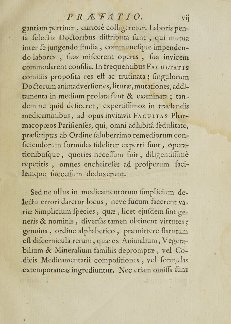 gantiam pertinet , curiosè colligeretur. Laboris pen- fà feledtis Dodloribus diftributa funt , qui mutua inter fe jungendo ftudia , communefque impenden- do iabores , fuas mifcerent opéras > fua invicem. commodarent confilia. In frequentibus Fa c u ltat i s comitiis propofita res eft ac trutinata ; fingulorum Dodtorum animadverfiones,, lituræ, mutationes, addi- tamenta in medium prolata funt & examinata ; tan¬ dem ne quid deficeret, expertiffimos in traélandis medicaminibus,, ad opus invitavit Facultas Phar- macopœos Parifienfes, qui, omni adhibitâ fedulitate, præfcriptas ab Ordine faluberrimo remediorum con- fîciendorum formulas fîdeliter experti funt , opera- tionibufque , quoties necelfum fuit , diligentidîmè repetitis , omnes encheirefes ad profperum faci- lemque fucceffum deduxerunt. Sed ne ullus in medicamentorum fimplicium de- leclu errori daretur locus , neve fucum facerent va- riæ Simplicium fpecies, quæ , licet ejufdem fint ge- neris & nominis , diverlas tamen obtinent virtutes ; genuina , ordine alphabetico , præmittere ftatutum efl: difcernicula rerung quæ ex Animalium, Vegeta- bilium & Mineralium familiis depromptæ , vel Co- dicis Medicamentarii compofitiones , vel formulas extemporaneas ingrediuntur, Nec etiam omifla funt