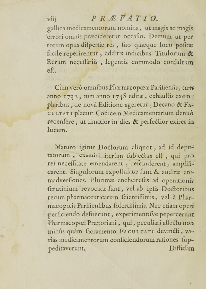gallica medicamentorum nomina, ut magis ac magîs errori omnis præcideretur occafio. Demum ut per totum opus difperfæ res , fuo quæque loco pofitae facile reperirentur , adaitis indicibus Titulorum & Rerum neceftariis > legentis commodo confultum eft. Cum vero omnibus PharmacopœæParifienfis, tun> anno 1732, tum anno 1748 editæ> exhauftis exem \ plaribus , de novâ Editione ageretur > Decano & Fa- c u ltati placuit Codicem Medicamentarium denuo recenfere , ut limatior in dies & perfectior exiret in lucem. Maturo igitur Dodtorum aliquot, ad id depu- tatorum , exami ni iterùm fubjedlus eft , qui pro rei neceilitate emendarent > refcinderent, amplifia carent. Singulorum expoftulatæ funt Sc auditæ ani- madverftones. Plurimæ encheirefes ad operationis fcrutinium revocatæ funt, vel ab ipfis Dodtoribus rerum pharmaceuticarum fcientifiimis, vel à Phar- macopœis Parifienfibus folertiftimis. Nec etiam operi perficiendo defuerunt, experimentifve pepercerunc Pharmacopœi Prætoriani> qui, pecuiiari affedtu non minus quàm làcramento Facultati devinéti, va¬ rias medicamentorum conficiendorum rationes fup- peditaverunt. Diffufarn,