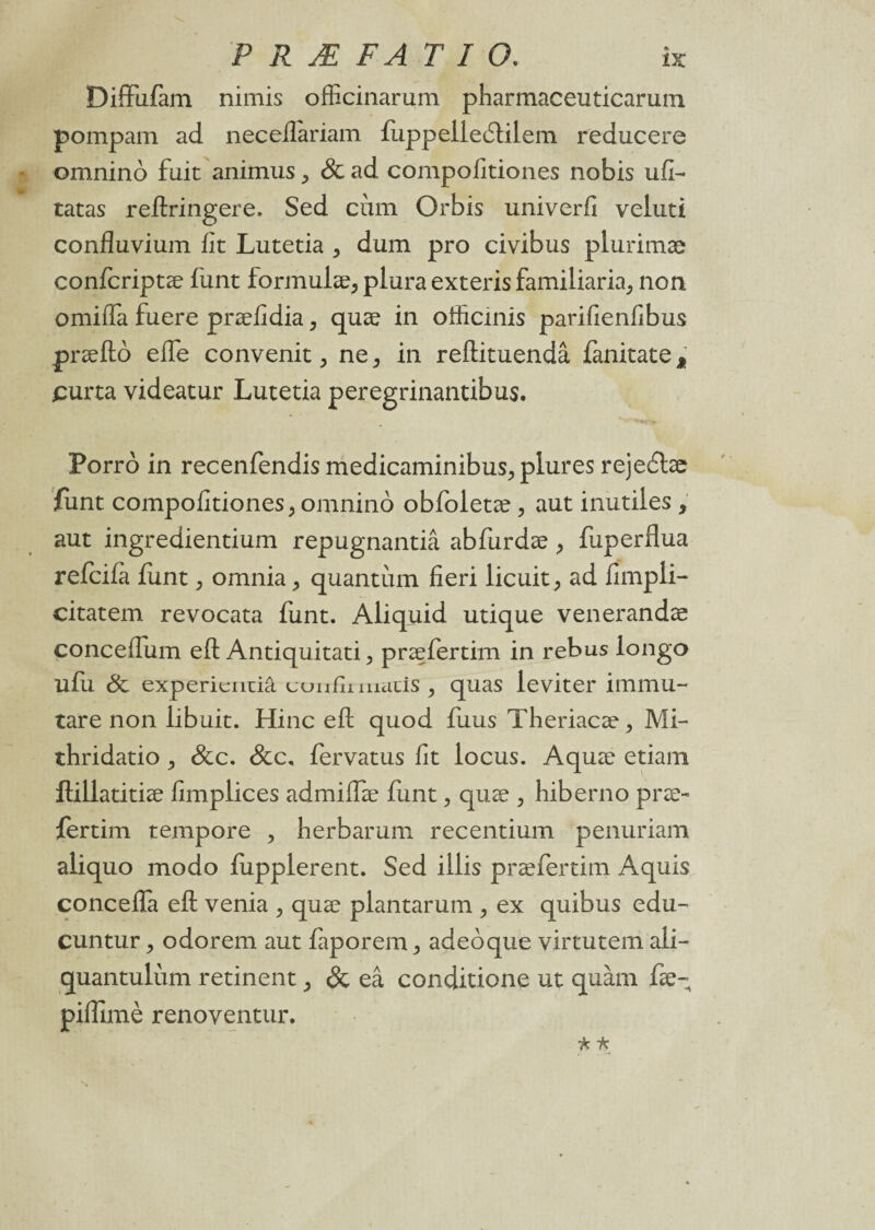 Diffufam nimis officinarum pharmaceuticarum pompam ad neceiîariam {uppelledtilem reducere omninô fuit animus ^ & ad compofitiones nobis ufi- tatas reftringere. Sed cùm Orbis univerfi veluti confluvium fit Lutetia > dum pro civibus plurimæ confcriptæ funt formulæ, plura exteris familiaria, non omiffa fuere præfidia, quæ in officinis parifienfibus præftô elfe convenit, ne3 in reftituendâ fanitate2 purta videatur Lutetia peregrinantibus. Porrô in recenfendis medicaminibus., piures rejecühe funt compofitiones, omnino obfoletæ , aut inutiles , aut ingredientium repugnantiâ abfurdæ, fuperflua refciia funt, omnia, quantum fieri licuit, ad fimpli- citatem revocata funt. Aliquid utique venerandæ conceffum eft Antiquitati, præfertim in rebus longo ufu 8c expericntiâ uonfii macis , quas leviter immu- tare non libuit. Hinc efl quod fuus Theriacæ, Mi- thridatio , &c. &c. fervatus fit locus. Aquæ etiam ftillatitiæ fimplices admiflæ funt , quæ , hiberno præ¬ fertim tempore , herbarum recentium penuriam aliquo modo fiipplerent. Sed illis præfertim Aquis concefla eft venia , quæ plantarum , ex quibus edu- cuntur j odorem aut faporem , adeoque virtutem ali- quantulùm retinent , & eâ conditione ut quàm fæ- piffimè renoventur.