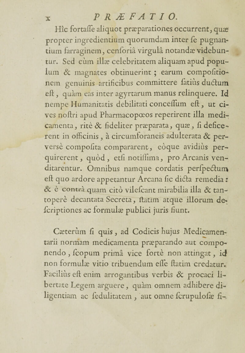 Hîc fortafle aliquot præparationes occurrent, quæ propter ingredientium quorumdam inter fie pugnan- tium farraginem, cenforiâ virgulâ notandæ videbun- tur. Sed cùm illæ celebritatem aliquam apud popu- lum & magnates obtinuerint ; earum compofitio- nem genuinis artificibus committere fàtiiis duétum efl ? quàm eas inter agyrtarum manus relinquere. Id nempe Humanitatis debilitati concefiiim eft, ut ci¬ ves noftri apud Pharmacopœos reperirent ilia médi¬ camenta 3 ritè & fideliter præparata, quæ, fi defice- rent in officinis , à circumforaneis adulterata & per- versé compofita comparaient., eoque avidius per- quirerent, quôd , etfi notiiïima, pro Arcanis ven- ditarentur. Omnibus namque cordatis perfpeéturr* efl: quo ardore appetantur Arcana fie diéla remedia : 8c è contra quam cito vilefeant mirabilia ilia & tan- toperè decantata Sécréta, ftatim atque illorum de- feriptiones ac formulée public! juris fiunt. Cæterùm fi quis, ad Codicis hujus Medicamen- tarii normam médicamenta præparando aut compo- nendo , feopum primâ vice fortè non attingat, id non formulæ vitio tribuendum efle ftatim credatur. Faciliùs efl: enim arrogantibus verbis & procaci li- bertate Legem arguere, quàm omnem adhibere di- ligentiam ac fedulitatem aut omne fcrupulofie fi-