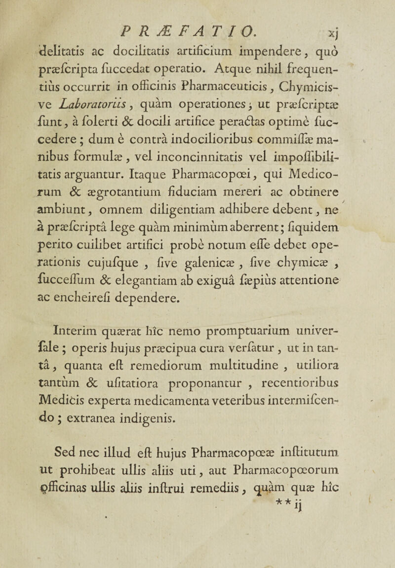delitatis ac dociiitatis artificium impendere, quô præfcripta fuccedat operatio. Atque nihil frequen- tiùs occurrit in officinis Pharmaceuticis , Chymicis- ve Laboratoriis > quàm operationes > ut præfcriptæ funt ^ à foierti & docili artifice peraétas optimè fuc- cedere ; dum è contra indocilioribus commiflæ ma- nibus formulæ , vel inconcinnitatis vel impoffibili- tatis arguantur. Itaque Pliarmacopœi > qui Medico- rum & ægrotantium fiduciam mereri ac obtinere ambiunt ? omnem diligentiam adhibere debent, ne à præfcriptâ lege quàm minimum aberrent; fiquidem perito cuilibet artifici probè notum efle debet ope- rationis cujufque , five galenicæ , five chymicæ , fiicceiTum & elegantiam ab exiguâ fæpiùs attentione ac encheirefi dependere. Intérim quærat hîc nemo promptuarium univer- fàle ; operis hujus præcipua cura verlatur , ut in tan¬ ta , quanta efl remediorum multitudine , utiliora tantum & ufitatiora proponantur , recentioribus Medicis experta médicamenta veteribus intermifcen- do ; extranea indigenis. Sed nec illud eft hujus Pharmacopœæ inflitutum. ut prohibeat ullis aliis uti, aut Pharmacopœorum çfficinas ullis aliis inftrui remediis} quàm quæ hic