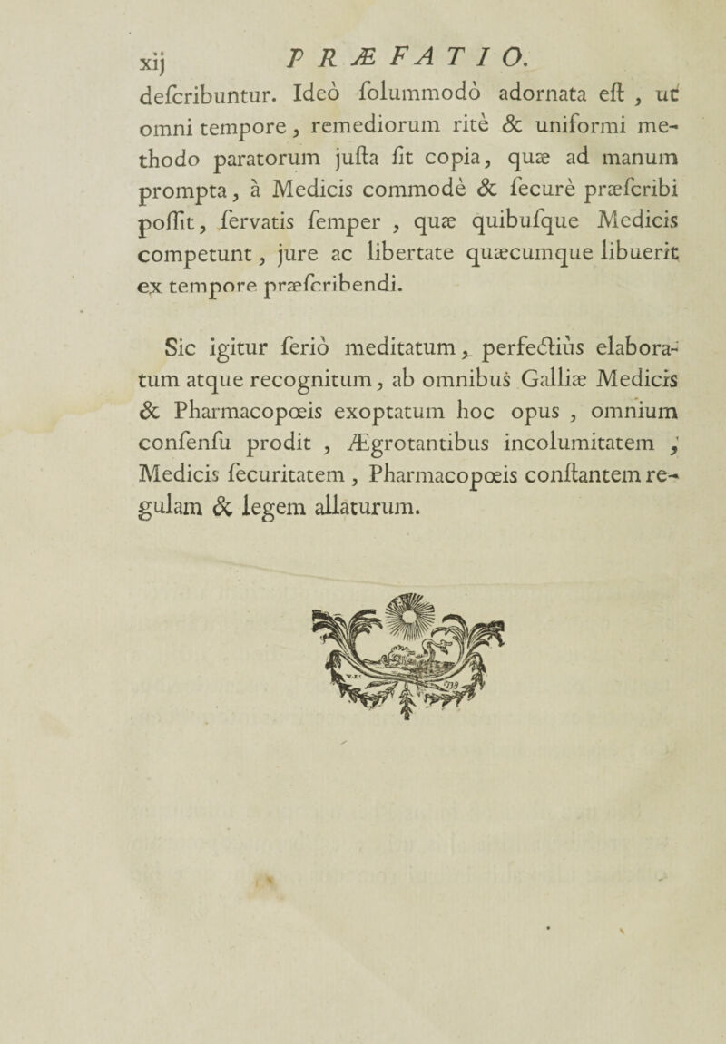 defcribuntur. Ideo folummodô adornata efl , uc omni tempore , remediorum ritè & uniformi me- thodo paratorum jufta fit copia, quæ ad manum prompta, à Medicis commodè & fiecurè præfcribi poflit, fervatis femper , quæ quibufque Medicis competunt, jure ac libertate quæcumque libuerit ex tempore præfcribendi. Sic igitur ferio meditatum^ perfedtiùs élabora- tum atque recognitum, ab omnibus Galliæ Medicis & Pharmacopœis exoptatum hoc opus , omnium confenfu prodit , Ægrotantibus incolumitatem Medicis fecuritatem , Pharmacopœis conflantem re^ gulam & legem allàturum.