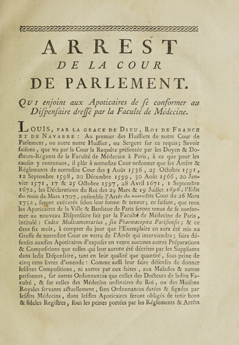 A R R E S T DE LA COUR DE PARLEMENT. Qui enjoint aux Apoticaires de Je conformer au Difpenfaire drejjé par La Faculté de Médecine. Louis, par la grâce de d i eu , Roi dë France et de Navarre : Au premier des Huifïïers de notre Cour de Parlement, ou autre notre Huifiier , ou Sergent fur ce requis; Savoir faifons , que vu par la Cour la Requête prélentée par les Doyen & Do- éteurs-Rcgents de la Faculté de Médecine à Paris, à ce que pour les caufes y contenues, il plût à notredite Cour ordonner que les Arrêts de Réglements de notredite Cour des 3 Août 1 736 , 27 Oélobre 175)1 , 12 Septembre 1798, 20 Décembre 1799, 30 Août 1766, 20 Jan¬ vier 13-71 , 17 & 27 Oélobre 175)7 3 Avril 1671 , 1 Septembre 1672, les Déclarations du Roi des 29 Mars & 15) Juillet 1696, l’Edit du mois de Mars 1707 , enfemble l’Arrêt r?e notredite Cour du 26 Mars 1732 , feront exécutés félon leur forme & teneur; ce faifant, que tous les Apoticaires de la Ville & Banlieue de Paris feront tenus de fe confor¬ mer au nouveau Difpenfaire fait par la Faculté de Médecine de Paris , intitulé : Codex Médicament arius , feu Pkarmacopœa Par if en fis ; & ce dans fix mois, à compter du jour que l’Exemplaire en aura été mis au Greffe de notredite Cour en vertu de l’Arrêt qui interviendra ; faire dé- fenfes auxdits Apoticaires d’expofer en vente aucunes autres Préparations & Comportions que celles qui leur auront été décrites par les Suppliants dans ledit Difpenfaire, tant en leur qualité que quantité, fous peine de cinq cens livres d’amende : Comme aufli leur faire défenfes de donner lefdites Comportions , ni autres par eux faites , aux Malades de autres perfonnes , fur autres Ordonnances que celles des Doéleurs de ladite Fa¬ culté , & fur celles des Médecins ordinaires du Roi , ou des Maifons Royales fervants aéfuellement, fans Ordonnances datées & fignées par lefdits Médecins , dont lefdits Apoticaires feront obligés de tenir bons & fideles Regiftres, fous les peines portées par les Réglements & Arrêts