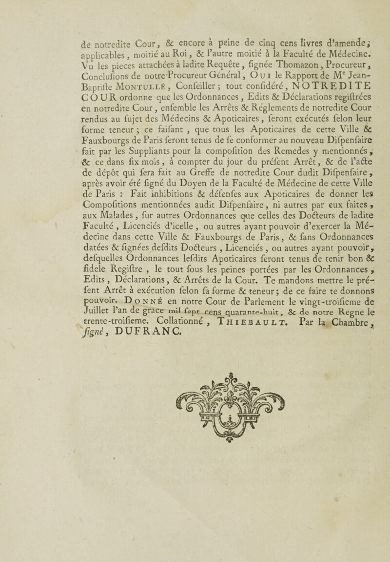 de notredite Cour, Sc encore à peine de cinq cens livres d’amende ; applicables , moitié au Roi, & l’autre moitié à la Faculté de Médecine. Vu les pièces attachées à ladite Requête , lignée Thomazon, Procureur , Conclurions de notre-Procureur Général, Oui le Rapport de Me Jean- Baptifte Montullé, Confeiller ; tout confidéré, NOTREDITE COUR ordonne que les Ordonnances, Edits & Déclarations regiftrées en notredite Cour, enfemble les Arrêts & Réglements de notredite Cour rendus au fujet des Médecins & Apoticaires, feront exécutés félon leur forme teneur ; ce faifant , que tous les Apoticaires de cette Ville & Fauxbourgs de Paris feront tenus de fe conformer au nouveau Difpenfaire fait par les Suppliants pour la compofition des Remedes y mentionnés , & ce dans fix mois , à compter du jour du préfent Arrêt, & de l’aéte de dépôt qui fera fait au Greffe de notredite Cour dudit Difpenfaire, après avoir été figné du Doyen de la Faculté de Médecine de cette Ville de Paris : Fait i-nhibitions Sc défenfes aux Apoticaires de donner le9 Compofitions mentionnées audit Difpenfaire, ni autres par eux faites , aux Malades, fur autres Ordonnances qoie celles des Doéteurs de ladite Faculté , Licenciés d’icelle , ou autres ayant pouvoir d’exercer la Mé¬ decine dans cette Ville Sc Fauxbourgs de Paris, Sc fans Ordonnances datées & fignées defdits Doéieurs , Licenciés , ou autres ayant pouvoir, defquelles Ordonnances lefdits Apoticaires feront tenus de tenir bon Sc fidele Regiflre , le tout fous les peines portées par les Ordonnances 9 Edits, Déclarations, & Arrêts de la Cour. Te mandons mettre le pré¬ fent Arrêt à exécution félon fa forme & teneur; de ce faire te donnons pouvoir. Donné en notre Cour de Parlement le vingt-troifieme de Juillet l’an de grâce mil fept cens quarante-huit, Sc de notre Régné le trente-troifieme. Collationné , Thiebault. Par la Chambre , figné, DUFRANC.
