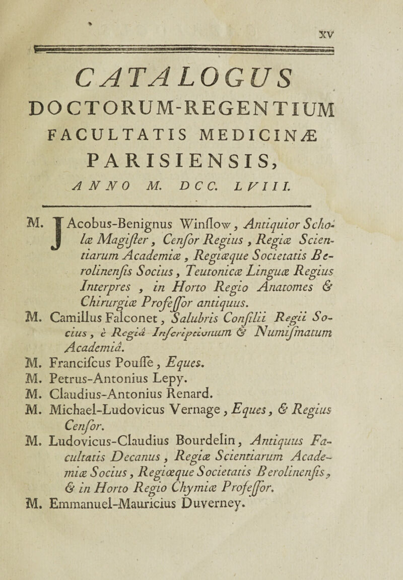 CATALOGUS 4 DOCTORUM REGENTIUM FACULTATIS MEDICINÆ PARISIENSIS, A N N 0 M. D C C. L V 111. M. T Acobus-Benignus Winflow, Antiquior Scho- lœ Magijler, Cenjbr Regius , Regiœ Scien- tiarum Academiœ , Regiœ que Societatis B e- rolinenjis Socius, Teutonicœ Linguœ Regius Interpres , in Horto Regio Anatomes & Chirurgiœ Profejfor antiquus. M, Camilius Faiconet, Salubris Conjilii Regü So¬ cius j è Régi a Infcrlpùuuum <3 Numijmatum Acadcmiâ. . Francifcus Poufîe , Eques. . Petrus-Antonius Lepy. . Claudius-Antonius Renard. . Michael-Ludovicus Vernage , Eques, & Regius Cenjbr. M. Ludovicus-Claudius Bourdelin, Antiquus Fa- cultatis Decanus , Regiœ Sciemiarum Acade¬ miœ Socius, Regiœque Societatis B eroimenjis ? & in Horto Regio Chymiœ Profejjor.