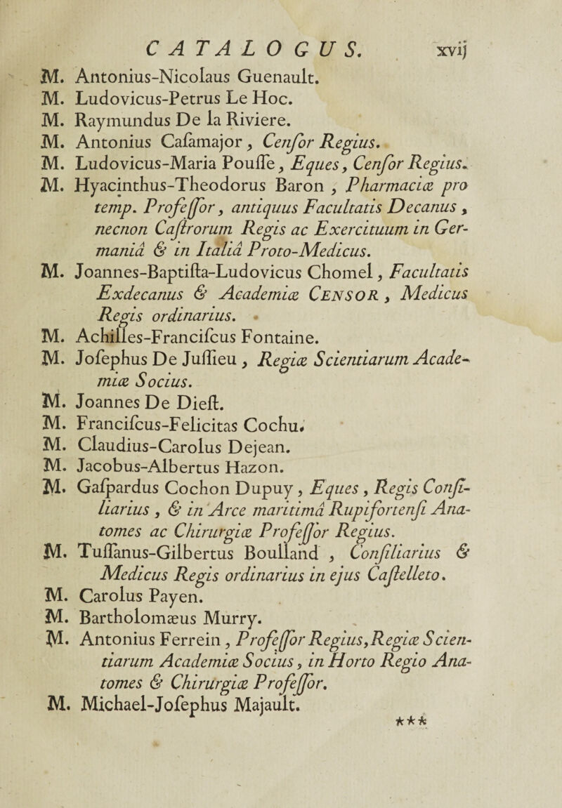 CATALO GUS. xvij M. Antonius-Nicolaus Guenault. M. Ludovicus-Petrus Le Hoc. M. Raymundus De la Riviere. M. Antonius Calàmajor, Cenfor Regius. M. Ludovicus-Maria Pouffe, Eques > Cenfor Regius- M. Hyacinthus-Theodorus Baron , Pharmaciæ pro temp. Profeffor, antiquus Facultatis Decanus , necnon Caflrorum Regis ac Exercuuum in Ger- maniâ & in Italiâ Proto-Medicus. M. Joannes-Baptifta-Ludovicus Chomel, Facultatis Exdecanus & Academiæ Cens O R > Medicus Regis ordinarius. M. AchiU .es-Francifcus Fontaine. M. Jofephus De Juffieu > Regiæ Scientiarum Acade* miæ Socius. M. Joannes De Dieft. M. Francifcus-Felicitas Cochu# M. Claudius-Carolus Dejean. M. Jacobus-Albertus Hazon. M* Galpardus Cochon Dupuy , Eques , Regis Confi- liarius , & in Arce maritimâ Rupifortenfi Aria- tomes ac Chirurgiæ Profejjor Regius. M* Tuiïànus-Gilbertus Boulland , Confiliarius & Medicus Regis ordinarius in ejus Cafelleto. M. Carolus Payen. M. Bartholomæus Murry. M* Antonius Ferrein , Profeffor Regius,Regiæ Scien¬ tiarum Academiæ Socius, in Horto Regio Aria- tomes & Chirurgiæ Profejfor. M. Michael-Jofephus Majault.
