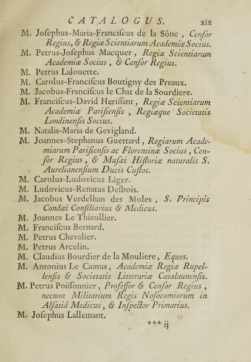 M. Jofephus-Maria-Francifcus de la Sône , Cenfor Regius, & Regiœ Scientiarum Academiœ Socius. M. Petrus-Jofephus Macquer, RegLœ Scientiarum Academiœ Socius , & Cenfor Reglus. M. Petrus Lalouette. M. Carolus-Francilcus Boutigny des Préaux. M. Jacobus-Francifcus le Chat de la Sourdiere. M. Francifcus-David Heriflant 9 RegLœ Scientiarum Academiœ Parifienfis 9 Regiœque Societatis Londinenfis Socius. M. Natalis-Maria de Gevigland. M. Joannes-Stephanus Guettard , Regiarum Acade- miarum Parifienfis ac Florentinœ Socius , Cen¬ for Regius , & Mufœi Hfioriœ naturalis S. Aurelianenfium Duels Cufos. M. Carolus-Ludovicus Liger. M. Ludovicus-Renatus Defbois. M. Jacobus Verdelhan des Moles , S. Principis Condœi Conjiliarius & Medicus. M. Joannes Le Thieullier. M. Francifcus Bernard. M. Petrus Chevalier. M. Petrus Arcelin. M. Claudius Bourdier de la Mouliere> Eques. M. Antonius Le Camus, Academiœ Regiœ Rupel- lenfis & Societatis Litterariœ Catalaunenfs. 3VL Petrus Poiflonnier ^ Profejfor & Cenfor Regius , neenon Mihtarium Regis Nofocomiorum in Alfatiâ Medicus , & Infpeclor Primarius. M. Jofeph us Lallemant. *** jj