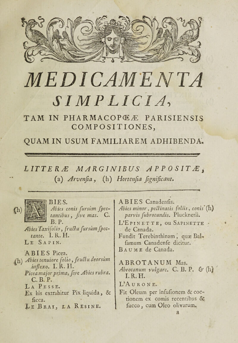SI MPLICIA, TAM IN PHARMACOPCEÆ PARISIENSÏS COMPOSITIONESj QUAM IN USUM FAMILIAREM ADHIBENDA. L ITT E R Æ MARGINIBUS A P P 0 SITÆ , (a) Arvenfia, (h) Hortenfia fignificant. BIES. Al lie s conis fursùm fpec- tantibus, five mas. C. B. P. Abies Taxifolio, fruttufursùmfpec- tante. 1- R. H. Le Sapin. A BI E S Picea. /fl) Abies tenuiore folio, frufhi deorsum infiexo. I. R. H. Piceamajor prima, fve Abies rubra. C. B. P. La P e s s e. Ex his extrahitur Pix liquida, & ficca. JLe JBrai, la Résiné. ABIES Canadenfîs. Abies minor, peclinaiis foliis, conis (h) parvis fubrotundis. Plucknetii. L’Epinette, ou Sapinette • de Canada. Fundit Terebinthinam , quæ Bal» famum Canadenfe dicitur. Baume de Canada. ABROTANUM Mas. Abrotanum vulgare. C. B. P. I. R. H. L’A U R O N E. &(h) Fit Oleum per infufionem & coc- tionem ex comis recentibus 8c fucco 3 cum Oleo olivarum. a