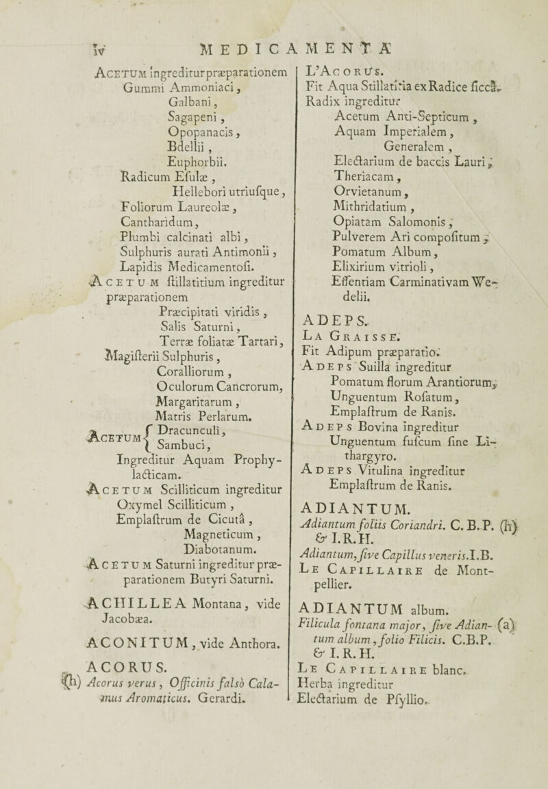 Acetum îngrediturpræparationem Gurami Ammoniaci, Galbani, Sagapeni , Opopanacis, Bdellii , Euphorbii. Radicum Efulæ , Hellebori utriufque , Foliorum Laureolæ, Cantharidum, Plumbi calcinati albi, Sulphuris aurati Antimonii, Lapidis Medicamentofi. Acetum ftillatitium ingreditur præparationem Præcipitati viridis , Salis Saturni, Terræ foliatæ Tartari, Magiflerii Sulphuris, Coralliorum , Oculorum Cancrorum, Margaritarum , Marris Perlarum. Acetum f Dracunculi, P Sambuci, Ingreditur Aquam Prophy- laéticam. Ace tum Scilliîicum ingreditur Oxymel Scilliticum , Emplaftrum de Cicutâ , Magneticum , Diabotanum. Ace tum Saturni ingreditur præ¬ parationem Butyri Saturni. ACHILLEA Montana, vide Jacobæa. ACONITUMj vide Anthora. ACORUS. Acorus ver us , Officiais falso Cala- miis Aromaticus. Gerardi. L’Ac o r Us. Fit Aqua Stillatîria exRadice ficcâv Radix ingreditur Acetum Anti-Septicum , Aquam Imperiaîem, Generalem , Eleélarium de baccis Lauri; Theriacam, Orvietanum, Mithridatium , Opiatam Salomonis, Pulverem Ari compofitum , Pomatum Album, Elixirium vitrioli, Elfentiam Carminativam We- delii. A D E P S. La Graisse. Fit Adipum præparatio. A de p s Suilla ingreditur Pomatum florum Arantiorum* Unguentum Rofatum, Emplafirum de Ranis. A d e p s Bovina ingreditur Unguentum fufcum fine Li- thargyro. A D e P s Vitulina ingreditur Emplafirum de Ranis. ADIANTUM. Adiantum foliis Coriandri. C. B, P. (M fri. R/H. Adiantum, jive Capillus veneris.I.B. .Le Capillaire de Mont¬ pellier. ADIANTUM album. Filicula fontana major, five Adian- (a) tum album ,folio Filicis. C.B.P. & I. R. H. Le Capillaire blanc, Herba ingreditur Eleftarium de Pfyllio,