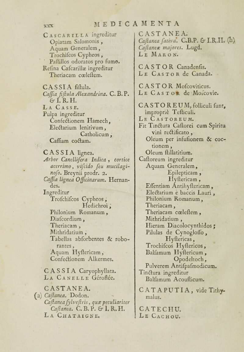 Cascarilla ingreditur Opiatam Salomonis , Aquam Generalem, Trochifcos Cypheos , Padillos odoratos pro fumo. Refîna Cafcarillæ ingreditur Theriacam cœledem. CASSIA fidula. CaJJîa ffiula Alexandrina. C.B.P. fri. R. H. La Casse. Pulpa ingreditur Confedionem Hamech, Eledarium lenitivum, Catholicum, Caffiam codam. CASSIA lignea. Arbor Canellifera Indica , cortice acerrimo, vifcido feu mucilagi- nofo. Breynii prodr. 2. Caffia lignea Ojfcinarum. Hernan- des. Ingreditur Trofchifcos Cypheos, Hedichroi ^ Philonium Romanum, Diafcordium, Theriacam , Mithridatium , Tabellas abforbentes & robo- rantes, Aq uam Hydericam, Confedionem Alkermes. CASSIA Caryophyllata. La Canelle Géroflée. CASTANEA. (a) Cafanca. Dodon. Cafanea fylvefris, quœ peculiariter Cafanea. C. B. P. 6r I. R, H. La Châtaigne, CASTANEA. Cafanea fativa. C.B.P. I.R.II, (h Cafaneæ majores. Lugd. Le Maron. C A S T OR Canadenfis. Le Castor de Canada. C A S T OR Mofcoviticus. Le Castor de Mofcovie. CASTOREUM, folliculi font, impropriè Tediculi. Le Castoreum. Fit Tindura Cadorei cum Spiritu vini redifïcato , Oleum per infulionem & coc- tionem , Oleum dillatitium. Cadoreum ingreditur Aquam Generalem, Epilepticam , Hydericam , Elfentiam Antihydericam, Eledarium e baccis Lauri, Philonium Romanum, Theriacam, Theriacam cœledem, Mithridatium , Hieram Diacolocynthidos ; Pilulas de Cynogloffo, Hydericas, Trochifcos Hydericos, Balfamum Hydericum , Opodeltoch, Pulverem Antifpafmodicum. Tindura ingreditur Balfamum Acoudicum. CATAPUTIA, vide Tithy- malus. CATECIIU. Le Cachou.