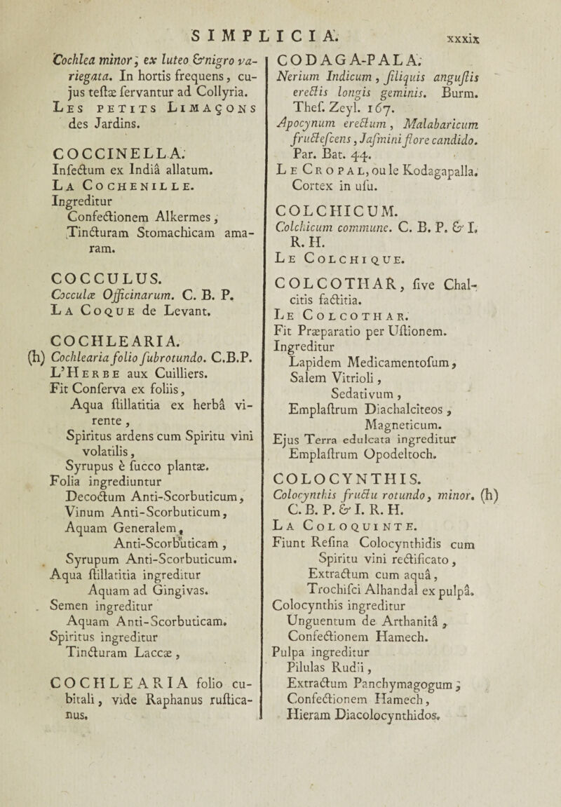 Cochlea minor ; ex luteo &nigro va- riegata. In hortis frequens, cu- jus teftæ fervantur ad Collyria. Les petits Limaçons des Jardins. COCCINELLA. Infe&um ex India allatum. La Cochenille. Ingreditur Confeétionem Alkermes, tTinéluram Storaachicam ama- ram. COCCULUS. Cocculæ Ojflcinarum. C. B. P. La Coque de Levant, COCHLEARI A. (h) Cochlearia folio fubrotundo. C.B.P. L’H e r b e aux Cuilliers. Fit Conferva ex foliis, Aqua flillatitia ex herbâ vi- rente, Spiritus ardens cum Spiritu vini volatilis, Syrupus è fucco plantæ. Folia ingrediuntur Decoélum Anti-Scorbuticum, Vinum Anti-Scorbuticum, Aquam Generalemf Anti-Scorbuticam , Syrupum Anti-Scorbuticum, Aqua ftillatitia ingredïtur Aquam ad Gingivas. Semen ingreditur Aquam Anti-Scorbuticam. Spiritus ingreditur Tin&uram Laccæ , COCHLEARIA folio cu- bitali, vide Raphanus ruftica- nus. CODAGA-PALA; Nerium Indicum , Jiliquis angujlis erettis longis geminis, Burm. Thef. Zeyl. 167. Apocynum ereftum , Malabaricum fruftefcens, Jafmini flore candido. Par. Bat. 44. Le Cro p a l, ou le Kodagapalla. Cortex in ufu. COLCHICUM. Colchicum commune. C. B. P. & L R. H. Le Colchique. COLCOTHAR, five Chal- citis faéfitia. Le Colcothar. Fit Præparatio per Uflionem. Ingreditur Lapidem Medicamentofum 9 Salem Vitrioli, Sedativum, Emplaflrum Diachalciteos , Magneticum. Ejus Terra edulcata ingreditur Emplaflrum Opodeltoch. COLOCYNTHIS. Colocynthis fruclu rotundo, minor. C. B. P. & I. R. H. La Coloquinte. Fiunt Refîna Colocynthidis cum Spiritu vini re&ificato, Extradfum cum aqua, Trochifci Alhandal ex pulpa» Colocynthis ingreditur Unguentum de Arthanitâ , Confe&ionem Hamech. Pulpa ingreditur Pilulas Rud'i, Extra&um Panchymagogum ? Confeftionem Hamech, Hieram Diacolocynthidos.