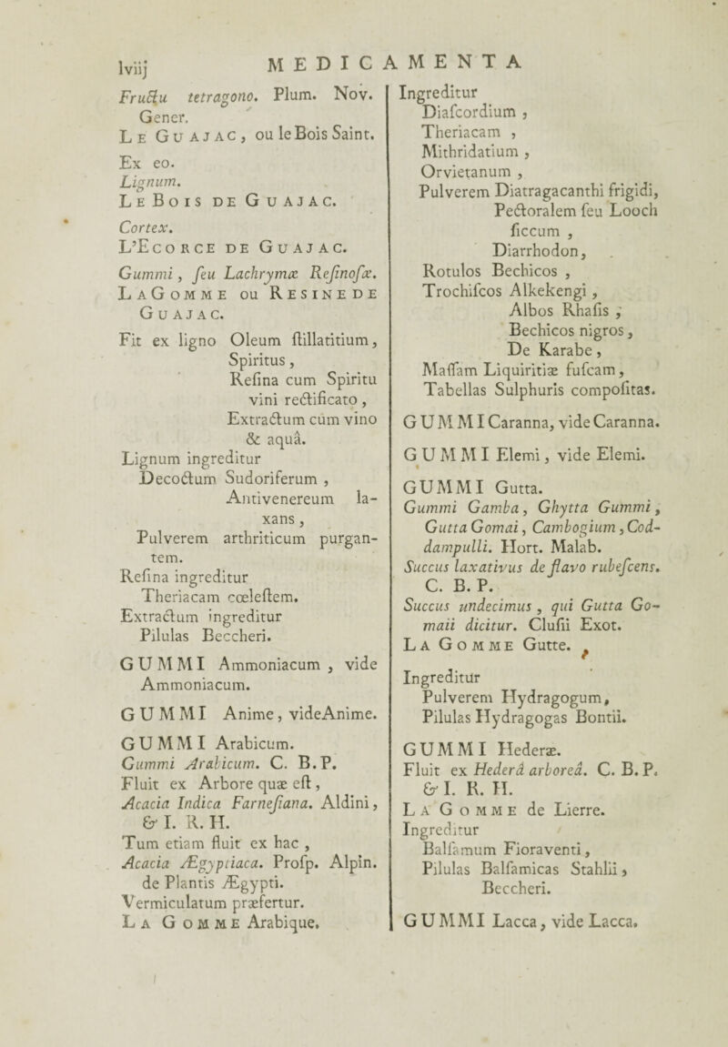 lviij Fruftu tetragono. Plum. Nov. Gener. Le Guajac, ou le Bois Saint. Ex eo. Lignum. Le Bois de Guajac. Cortex. L’Ecorce de Guajac. Gummi , feu Lachrymœ Refinofx. LaGomme ou Resinede Guajac. Fit ex ligno Oleum ftillatitium, Spiritus, Refina cum Spiritu vini reélificato, Extra&um cum vino & aquâ. Lignum ingreditur Decoétum Sudoriferum , Antivenereum la- xans j Pulverem artbriticum purgan- tem. Refîna ingreditur Theriacam cœleftem. Extraclum ingreditur Pilulas Beccheri. G U M MI Ammoniacum , vide Ammoniacum. GUMMI Anime, videAnime. GUMMI Arabicum. Gummi Arabicum. C. B.P. Fluit ex Arbore quæ eft, Acacia Indica Farnefiana. Aldini, & I. R. H. Tum etiam fluit ex bac , Acacia Ægyptiaca. Profp. Alpin. de Plantis Ægypti. Vermiculatum præfertur. La Gomme Arabique, Ingreditur Diafcordium , Theriacam , Mithridatium , Orvietanum , Pulverem Diatragacantbi frigidi, Peétoralem feu Loocli ficcum , Diarrhodon, Rotulos Becbicos , Trochifcos Alkekengi , Albos Rhafis ; Bechicos nigros, De Karabe, Maflam Liquiritiæ fufcam, Tabellas Sulphuris compofitas. G U M MI Caranna, vide Caranna. G U M M I Elemi , vide Elemi. « GUMMI Gutta. Gummi Gamba , Ghytta Gummi, Gutta Gomai, Cambogium ,Cod- dampulli. Ilort. Malab. Succus laxativus de jlavo rubefcens. C. B. P. Succus undecimus , qui Gutta Go- maii dicitur. Clufii Exot. La Gomme Gutte. Ingreditur Pulverem Ilydragogum, Pilulas Hydragogas Bontii. GUMMI Hederæ. Fluit ex Hederâ arboreâ. C. B. P, & I. R. IL La Gomme de Lierre. Ingreditur Balfamum Fioraventi, Pilulas Balfamicas Stahlii s Beccheri. GUMMI Lacca, vide Lacca, i
