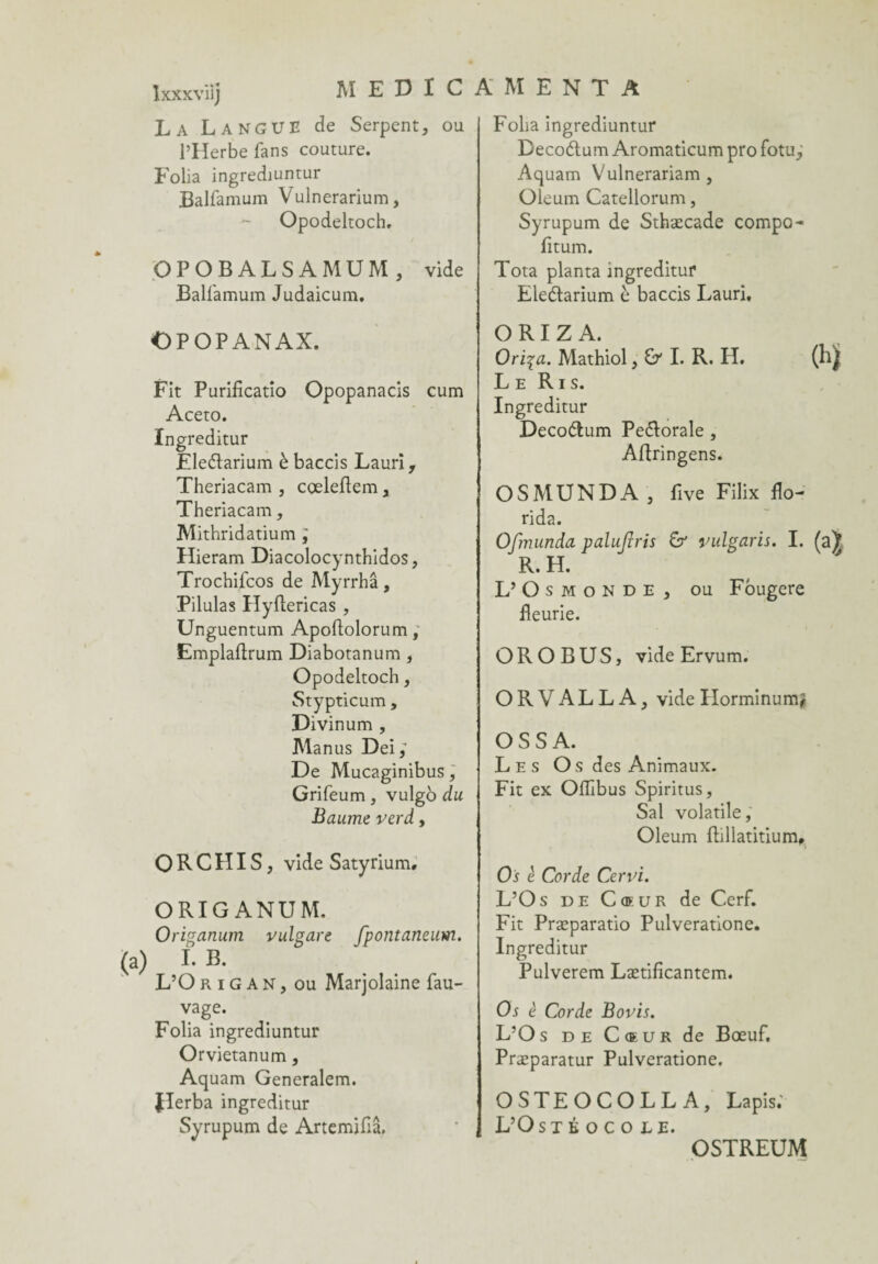 La Langue de Serpent, ou l’Herbe fans couture. Folia ingrediuntur Balfamum Vulnerarium, Opodeltoch. OPOBALSAMUM, vide Balfamum Judaicum. OPOPANAX. Fit Purilicatio Opopanacis cum Aceto. Ingreditur Ele&arium è baccis Lauri, Theriacam , cœleflem, Theriacam, Mithridatium ÿ Hieram Diacolocynthidos, Trochifcos de Myrrhâ, Pilulas Hyftericas , Unguentum Apoftolorum, Emplaftrum Diabotanum , Opodeltoch, Stypticum , Divinum , Manus Dei; De Mucaginibus, Grifeum, vulgo du Baume verd, O R C HIS, vide Satyrium, ORIGANUM. Origanum vulgare fpontaneim. I. B. L’O r i G A N, ou Marjolaine fau- vage. Folia ingrediuntur Orvietanum, Aquam Generalem. Jlerba ingreditur Syrupum de Artemifiâ. Folia ingrediuntur Decoétum Aromaticum pro fotu, Aquam Vulnerariam, Oleum Catellorum, Syrupum de Sthæcade compc- fitum. Tota planta ingreditur Eleétarium è baccis Lauri, O RI Z A. Oriça. Mathiol, G I. R. H. Le Ris. Ingreditur Decoélum Peélorale , Aftringens. OSMUNDA j five Filix flo- rida. Ofmunda palujlris G vulgaris. I. R. H. L’Osmonde, ou Fougere fleurie. OR O BUS, vide Ervum. ORVALLA, vide Horminum* OS S A. Les O s des Animaux. Fit ex Oiïibus Spiritus, Sal volatile, Oleum ftillatitium. Os è Corde Ceriû. L’Os de C ce uR de Cerf. Fit Præparatio Pulveratione. Ingreditur Pulverem Lætificantem. Os è Corde Bovis. L’Os de Cœur de Bœuf. Præparatur Pulveratione. OSTEOCOLLA, Lapis. L’O S T É O C O LE. OSTREUM