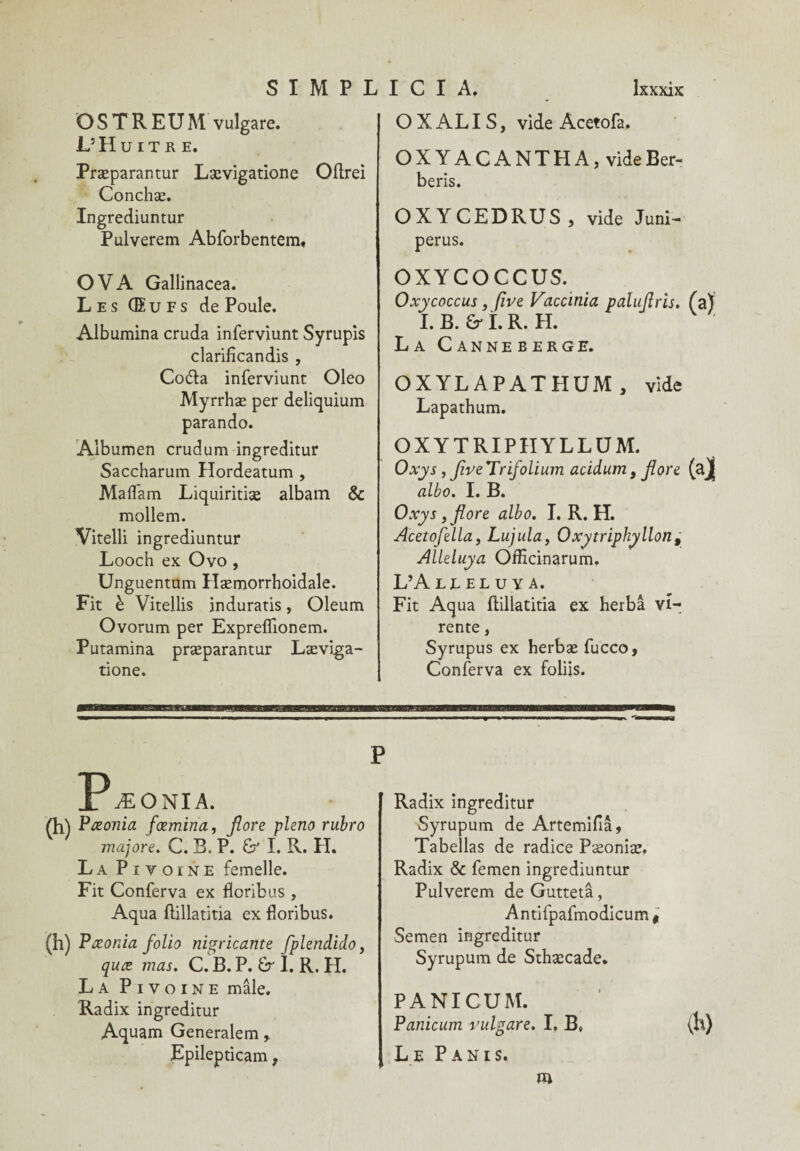 SIMPL O S T R E U M vulgare. L’Huître. Præparantur Lævigatione Oftrei Conchæ. Ingrediuntur Pulverem Abforbentem, OVA Gallinacea. Les Œufs de Poule. Albumina cruda inferviunt Syrupis clarilîcandis , Coda inferviunt Oleo Myrrhæ per deliquium parando. Albumen crudum ingreditur Saccharum Hordeatum , Mafl'am Liquiritiæ albam & mollem. Vitelli ingrediuntur Looch ex Ovo , Unguentum Hæmorrhoidale. Fit è Vitellis induratis, Oleum Ovorum per Expreflionem. Putamina præparantur Læviga¬ tione. I C I A. Ixxxix O X AL I S, vide Acetofa. OXYACANTHA, videBer- beris. OXYCEDRUS , vide Juni- perus. OXYCOCCUS. Oxycoccus, five Vaccinia paluflris. (a) I.B. Grî.R. H. La Canneberge. OXYLAPATHUM, vide Lapathum. OXYTRIPIIYLLUM. Oxys, five Trifolium acidum 9 flore albo. I. B. Oxys , flore albo. I. R. H. Acetofella, Lujula, Oxytriphyllon , Alleluya Officinarum. L’A LE EL U Y A. Fit Aqua ftillatitia ex herbâ vi- rente, Syrupus ex herbæ fucco, Conferva ex foliis. Pæûnia. Çt\\ Pæonia fæmina, flore pleno rubro majore. C. B, P. & I. R. H. La Pivoine femelle. Fit Conferva ex floribus , Aqua ftillatitia ex floribus. (h) Pæonia folio nigricante fplendido, quæ mas. C. B. P. £r I. R. H. La Pivoine mâle. Radix ingreditur Aquam Generalem r Epilepticam, Radix ingreditur Syrupum de Artemifiâ, Tabellas de radice Pæoniæ. Radix & femen ingrediuntur Pulverem de Guttetâ, Antifpafmodicum t Semen ingreditur Syrupum de Sthæcade. PANICUM. Panicum vulgare. I, B, (h) Le Panis.