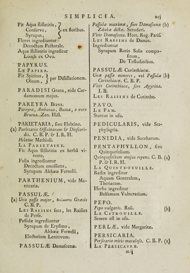 xcj Fit Aqua ftillatitia, Conferva, > ex floribus, Syrupus, Flores ingrediuntur Decoétum Pe&orale. &. Aq ua ftillatitia ingreditur Looch ex Ovo. PAPYRUS. Le Papier. Fit OleumV } Per PARADISI Grana, vide Car- damomum majus. PAREYRA Brava. Pareyra, Ambutua, Butua, o vero Brutua. .Zan. Hift. PARIETARIA, five Helxine. (a) Parietaria Ojficinarum Diofcori- dis. C. B. P. I. R. H. Helxine Mathioli. La PARIETAIRE. Fit Aqua ftillatitia ex herbâ vi- rente. Folia ingrediuntur Deco&um emolliens, Syrupum Althææ Fernelii. PARTHENIUM, vide Ma- tricaria. PASSULÆ. / ^a) Vva pajja major, Bou’^taroç Græcis C. B. P. Les Raisins fecs, les Raifins de Perfe. Paflfulæ ingrediuntur Syrupum de Eryfimo , Althææ Fernelii, Eledlarium Lenitivum. PASSULÆ Damafcenæ. | Pajfulce maximæ, Jîve Damafcenæ (h) Zibebæ dittæ. Scroderi. Vitis Damafcena. Hort. Reg. Parifi Les Raisins de Damas. Ingrediuntur Syrupum Roris Solis compo- fitum, De Teftudinibus. PASSULÆ Corinthiacæ. Uvce pajfæ minores , vel Pajfulæ (h) Corinthiacæ. C. B. P. Vitis Corinthiaca, five Apyrina. I. B. Les Raisins de Corinthe. PAVO. Le Pan. Stercus in ufu. PEDICULARIS, vide Sta- phyfagria. PENIDIA, vide Saccharum. PENTAPHYLLON , five Qüinquefolium. Quinquefolium majus repens. C. B. (a) P.&I.R.H. La Quinte-feuille. Radix ingreditur Aquam Generalem, Theriacam. Herba ingreditur Balfamum Vulnerarium.' PEPO. Pepo vulgaris. Raii. La Citrouille. Semen eft in ufu. P E R L Æ, vide Margaritæ. PERSICARIA, Perjicaria mitis maculofa. C. B. P» La Persicaire. m ij