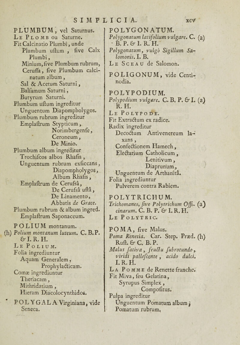 PLUMBUM , vel Saturnus. Le Plomb ou Saturne. Fit Calcinatio Plumbi, unde Plumbum uftum , iive Calx Plumbi, Minium, five Plumbum rubrum, Cerulfa, five Plumbum calci- natum album, Sal & Acetum Saturni, Balfamum Saturni, Butyrum Saturni. Plumbum uftum ingreditur Unguentum Diapompholygos. Plumbum rubrum ingreditur Emplaftrum Stypticum, Norimbergenfe, Ceroneum, De Minio. Plumbum album ingreditur Trochifcos albos Rhafis , Unguentum rubrum exficcans, Diapompholygos, Album Rhafis, Emplaftrum de Cerufsâ, De Cerufsâ uftâ, De Linamento, Abbatis de Grâce. Plumbum rubrum & album ingred. Emplaftrum Saponaceum. P O LIU M montanum. Folium montanum luteum, C. B. P. & I. R. H. Le P o l i u m. Folia ingrediuntur Aquam Generalem, Prophylaéticam. Comæ ingrediuntur Theriacam, Mithridatium , Hieram Diacolocynthidos. POLYGAL A Virginiana, vide Seneca. POLYGONATUM. Polygonatum latifolium vulgare. C. (a) * B. P. & 1. R. H. Polygonatum, vulgb Sigillum Sa- lomonis. I. B. Le Sceau de Salomon. POLIGONUM, vide Centi- nodia. POLYPODIUM. Polypodium vulgare. C. B. P. £rl. (a) R. H. Le Po lyp o de. Fit Extraélum ex radice. Radix ingreditur Decoétum Antivenereum la- xans , Confe&ionem Hamech, Ele&arium Catholicum, Lenitivum, Diaprunum, Unguentum de Arthanitâ. Folia ingrediuntur Pulverem contra Rabiem. POLYTRICHUM. Trichomânes, five Polytrichum Offi- (a) cinarum. C. B. P. Ér I. R. H. Le Polytric. PO MA, five Malus, Poma Renetia. Car. Step. Præd. (h) Ruft. Êr C. B. P. Malus fativa, fruftu fubrotundo, viridi pallefcente, acido dulci. I. R. H. La Pomme de Renette franche. Fit Miva, feu Gelatina, Syrupus Simplex , Compofitus. Pulpa ingreditur Unguentum Pomatum albumjj Pomatum rubrum.