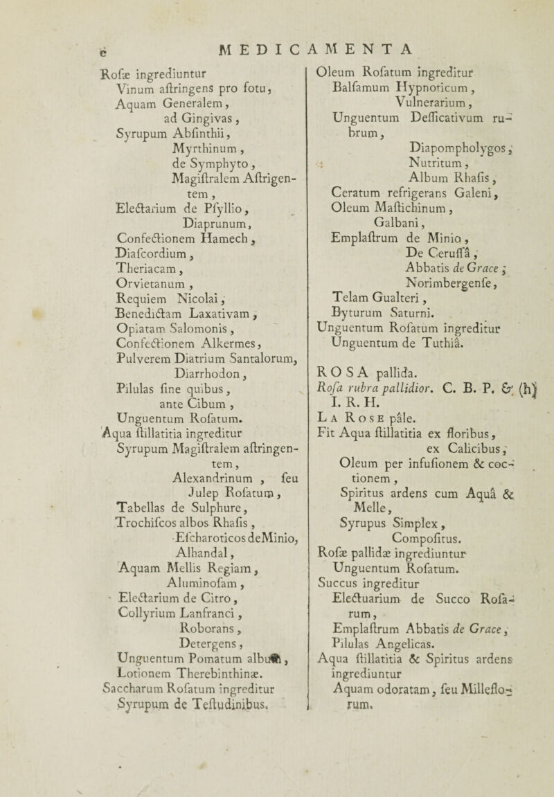 . V C MEDICA M ENTA Rofæ ingrediuntur Vinum aflringens pro fotu, Aquam Generalem, ad Gingivas, Syrupum Abfinthii, Myrthinum, de Symphyto, Magiftralem Aftrigen- tem, Eleélarium de Pfyllio, Diaprunum, Confeélionem Hamech, Diafcordium, Theriacam, Orvietanum , Requiem Nicolai, Benedi&am Laxativam , Opiatam Salomonis, ConfeéHonem Alkermes, Pulverem Diatrium Santalorum, Diarrhodon, Pilulas fine quibus, ante Cibum , Unguentum Rofatum. Aqua ftillatitia ingreditur Syrupum Magiftralem aflringen- tem, Alexandrinum , feu Julep Rofatum, Tabellas de Sulphure, Trochifcos albos Rhafis , Efcharoticos deMinio, Alhandal, Aquam Mellis Regiam, Aluminofam , ' Ele&arium de Citro , Collyrium Lanfranci, Roborans, Detergens, Unguentum Pomatum albufci, Lotionem Therebinthinæ. Saccharum Rofatum ingreditur Syrupum de Teftudini.bus, Oleum Rofatum ingreditur Balfamum Hypnoticum, Vulnerarium, Unguentum Deificativum ru- brum, Diapompholygos, Nutritum, Album Rhafis, Ceratum refrigerans Galeni, Oleum Maftichinum , Galbani, Emplaftrum de Minio , De Ceruffâ, Abbatis de Grâce ; Norimbergenfe, Telam Gualteri, Byturum Saturni. Unguentum Rofatum ingreditur Unguentum de Tuthiâ. RO S A pallida. Rofa rubra pallidior. ï. R. H. C. B. P. & (h) La Rose pâle. Fit Aqua ftillatitia ex floribus, ex Calicibus, Oleum per infufionem & coc- tionem , Spiritus ardens cum Aqua & Melle, Syrupus Simplex, Compofitus. Rofæ pallidæ ingrediuntur Unguentum Rofatum. Succus ingreditur Eleétuarium de Succo Rofa- rum, Emplafirum Abbatis de Grâce, Pilulas Angelicas. Aqua fiillatitia & Spiritus ardens ingrediuntur Aquam odoratam, feu Milleflo- rum.