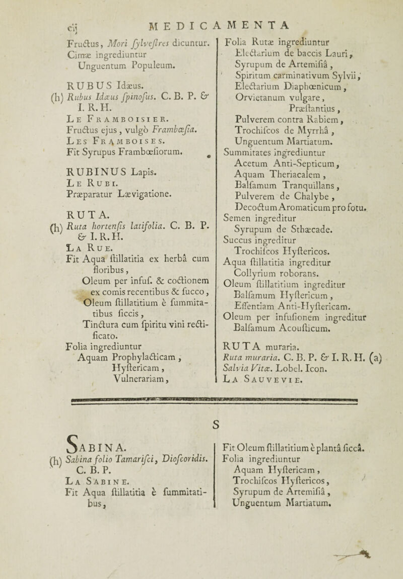 Frudtus, Mori fyhefires dicuntur. Cirrræ ingrediuntur Ungucntum Populeum. RUBUS Idæus. (h) Rubus Idæus fpinofus. C. B. P. & I. R. H. Le Framboisier. Frudtus ejus , vulgo Frambcefia. Les Framboises. Fit Syrupus Framboeliorum. RUBINUS Lapis. Le Rubi. Præparatur Lævigatione. RUT A. (R\ Ruta hortenfis latifolia. C. B. P. ' 6r I. R. H. La Rue. Fit Aqua dillatitia ex herbâ cum floribus, Oleum per infuf. & coétionem ex comis recentibus & fucco, Oleum dillatitium è fummita- tibus ficcis, Tindtura cum fpiritu vini reéti- ficato. Folia ingrediuntur Aquam Prophyladicam , Hyftericam, Vulnerariam, M E N T A Folia Rutæ ingrediuntur LleéLrium de baccis Laurî, Syrupum de Artemifiâ , Spintum carminativum Sylvii, Eleélarium Diaphœnicum, Orvietanum vulgare, Prællantius, Pulverem contra Rabiem, Trochiicos de Myrrhâ , Unguentum Martiatum. Summitates ingrediuntur Acetum Anti-Septicum, Aquam Tberiacalem , Balfamum Tranquillans, Pulverem de Chalybe , DecoélumAromaticumprofotu. Semen ingreditur Syrupum de Sthæcade. Succus ingreditur Trochiicos Hyftericos. Aqua dillatitia ingreditur Collyrium roborans. , Oleum ftillatitium ingreditur Balfamum Hyftericum, Elfentiam Anti-Hydericam. Oleum per infufionem ingreditur Balfamum Acoudicum. RUTA muraria. Ruta muraria. C. B. P. U I. R. H. (a) Salvia Vitæ. Lobel. Icon. La Sauve vi e. S Sabina. Sabina folio Tamarifci, Viofcoridis. C. B. P. La Sabine. Fit Aqua dillatitia è fummitati- bus. Fit Oleum flillatitium è planta ficcâ. Folia ingrediuntur Aquam Hydericam, Trochifcos Hyftericos, Syrupum de Ârtemifiâ, Unguentum Martiatum.