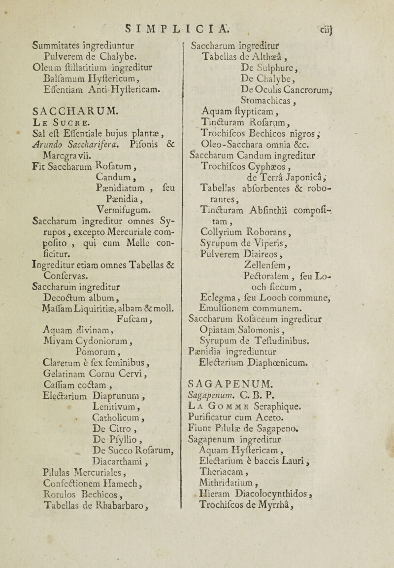 SIMPLICI A. Summitates ingrediuntur Pulverem de Chalybe. Oleum fhllatitium ingreditur Balfamum Hyftericum, Elfentiam Anti-Hyltericam. SACCHARUM. Le Sucre. Sal eft Elfentiale hujus plantæ, Arundo Saccharifera, Pifonis & Marcgravii. Fit Saccharum Rofatum, Candum, Pænidiatum , feu Pænidia, Vermifugum. Saccharum ingreditur omnes Sy- rupos , excepto Mercuriale corn- pofito , qui çum Melle con- ficitur. Ingreditur etiam omnes Tabellas & Confervas. Saccharum ingreditur Decoélum album, Ma{fam Liquiritiæ, albam & moll. F ufcam, Aquam divinam, Mivam Cydoniorum, Pomorum, Claretum è fex feminibus , Gelatinam Cornu Cervi, Caffiam co&am , Eleétarium Diaprunum, Lenitivum, Catholicum, De Citro , De Pfyllio , De Succo Rofarum, Diacarthami, Pilulas Mercuriales, Confe&ionem Hamech, Rotulos Bechicos, Tabellas de Rhabarbaro, ciij Saccharum ingreditur Tabellas de Althæâ , De Sulphure, De Chalybe, De Oculis Cancrorum, Stomachicas , Aquam ftypticam, Tinéluram Rofarvim, Trochifcos Bechicos nigros ^ Oleo-Sacchara omnia &c. Saccharum Candum ingreditur Trochifcos Cyphæos , de Terra Japonicâ, Tabellas abforbentes & robo- rantes, Tinéturam Ablinthii compofl- tam , Collyrium Roborans, Syrupum de Viperis, Pulverem Diaireos, Zellenfem, Pedtoralem , feu Lo- och ficcum, Eclegma , feu Looch commune, EmuHionem communem. Saccharum Rofaceum ingreditur Opiatam Salomonis, Syrupum de Teftudinibus. Pænidia ingrediuntur EleClarium Diaphœnicum. SAGAPENUM. Sagapenum. C. B. P. La Gomme Séraphique. Purifïcatur cum Aceto. Fiunt Pilulæ de Sagapeno, Sagapenum ingreditur Aquam Hyllericam, Eleélarium è baccis Lauri , Theriacam, Mithridarium , Hieram Diacolocynthidos 3 Trochifcos de Myrrhâ,