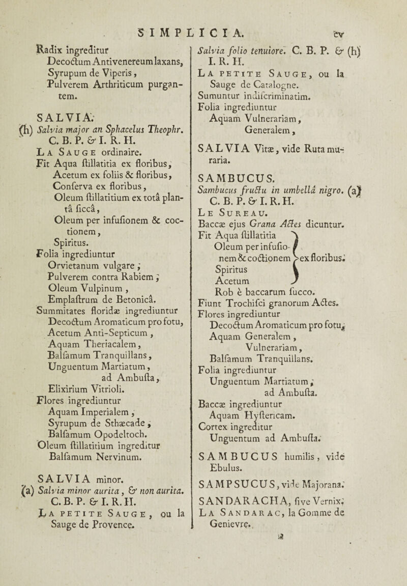 Radix ingreditur Decoétum Antivenereum laxans, Syrupum de Viperis, Pulverem. Arthriticum purgan- tem. S AL VIA; Salv'm major an Sphacelus Theophr. C. B. P. & I. R. H. La Sauge ordinaire. Fit Aqua ftillatitia ex floribus, Acetum ex foliis & floribus, Conferva ex floribus, Oleum ftillatitium ex totâ plan¬ ta ficcâ, Oleum per infuftonem & coc- tionem, Spiritus. Folia ingrediuntur Orvietanum vulgare ; Pulverem contra Rabiem; Oleum Vulpinum , Emplaftrum de Betonicâ. Summitates floridæ ingrediuntur Decoétum Aromaticum pro fotu, Acetum Anti-Septicum , Aquam Theriacalem, Balfamum Tranquillans, Unguentum Martiatum, ad Ambufta, Elixirium Vitrioli. Flores ingrediuntur Aquam Imperialem , Syrupum de Sthæcade , Balfamum Opodeltoch. Oleum flillatitium ingreditur Balfamum Nervinum. SALVIA minor. Salvia minor aurita, & non aurita. C. B. P. G I. R. II. La petite Sauge, ou la Sauge de Provence. Salvia folio tenuiore. C. B. P. & (h) I. R. II. La petite Sauge, ou la Sauge de Catalogne. Sumuntur indifcriminatim. Folia ingrediuntur Aquam Vulnerariam, Generalem , SALVIA Vitæ, vide Ruta mu- raria. SAMBUCUS. Sambucus fruftu in umbellâ nigro. fa} C. B. P. & I. R. II. Le Sureau. Baccæ ejus Grana Actes dicuntur. Fit Aqua ftillatitia A Oleum perinfufio- § nem de coélionem > ex floribus; Spiritus k Acetum J Rob è baccarum fucco. Fiunt Trochifci granorum Aétes. Flores ingrediuntur Decoftum Aromaticum pro fotu^ Aquam Generalem, Vulnerariam, Balfamum Tranquillans. Folia ingrediuntur Unguentum PÆartiatum; ad Ambufta. Baccæ ingrediuntur Aquam Hyftericam. Cortex ingreditur Unguentum ad Ambufta; SAMBUCUS humilis, vidé Ebulus. SAMPSUCUS,vide Majorana; SANDARACIIA, ftve Vernix; La Sandar AC) la Gomme de Genievre.
