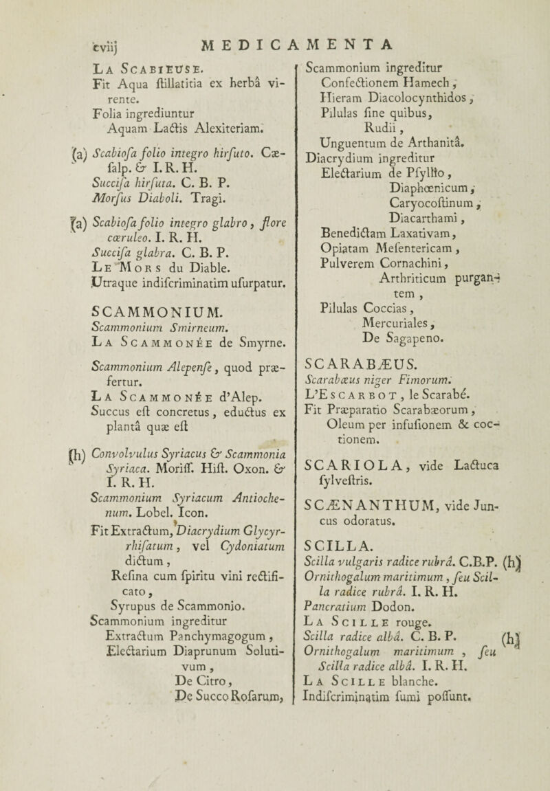 cvnj MEDICAMENTA La Scabieuse. Fit Aqua dillatitia ex herbâ vi- rente. Folia ingrediuntur Aquam Laélis Alexiteriam. Scabiofa folio integro hirfuto. Cæ- falp. dr I. R. H. Succifa hirfuta. C. B. P. Morfus Diaboli. Tragi. j[a) Scabiofa folio integro glabro , flore cœruleo. I. R. H. Succifa glabra. C. B. P. Le 'Mors du Diable. jUtraque indifcriminatim ufurpatur. SCAMMONIUM. Scammonium Smirneum. La Scammonée de Smyrne. Scammonium Alepenfe, quod præ- fertur. La Scammonée d’Alep. Succus ed concretus , eduétus ex planta quæ ed A fh) Convolvulus Syriacus & Scammonia Syriaca. Moriflf. Hid. Oxon. I. R. II. Scammonium Syriacum Antioche- num. Lobel. Icon. FitExtraélum, Diacrydium Glycyr- rhifatum, vel Cydoniatum diétum, Redna cum fpiritu vini re&ifî- cato, Syrupus de Scammonio. Scammonium ingreditur Extra&um Panchymagogum , Ele&arium Diaprunum Soluti- vum , De Citro, De SuccoRofarum, Scammonium ingreditur Confeétionem Hamech ; Ilieram Diacolocynthidos, Pilulas fine quibus, Rudiï, Unguentum de Arthanitâ. Diacrydium ingreditur Ele&arium de Pfyllîo, Diaphœnicum, Caryocodinum, Dlacarthami, Benedi<dam Laxativam, Opiatam Mefentericam , Pulverem Cornachini, Arthriticum purgan-* tem , Pilulas Coccias, Mercuriales, De Sagapeno. SCARABÆUS. Scarabæus niger Fimorum. L’E scarbot, le Scarabe. Fit Præparatio Scarabæorum, Oleum per infudonem &. coc- tionem. SCARIOLA, vide Laétuca fylvedris. SCÆN ANTHUM, vide Jun- cus odoratus. SCILLA. Scilla vulgaris radice rubrâ. C.B.P. Ornithogalum maritimum , feu Scil¬ la radice rubrâ. I. R. H. Pancratium Dodon. La S c i l l e rouge. Scilla radice albâ. C. B. P. Ornithogalum maritimum , feu Scilla radice albâ. I. R. H. La Scille blanche. Indifcriminatim fumi poffunt.