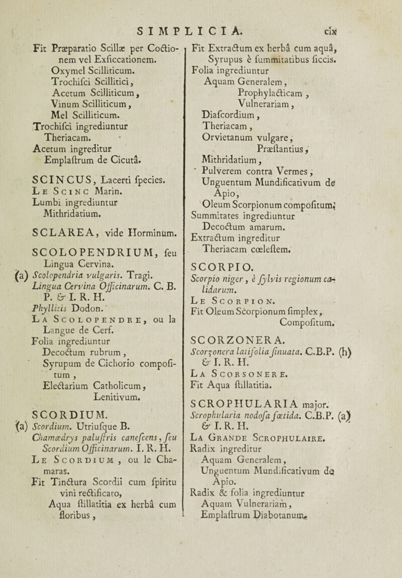 Fit Præparatio Scillæ per Coétio- nem vel Exficcationem. Oxymel Scilliticum. Trochifci Scillitici, Acetum Scilliticum, Vinum Scilliticum, Mel Scilliticum. Trochifci ingrediuntur Theriacam. Acetum ingreditur Emplaftrum de Cicutâ. S CIN C U S, Lacerti fpecies. Le S c i N c Marin. Lumbi ingrediuntur Mithridatium. S CL ARE A, vide Horminum. SCOLOPENDRIUM, feu Lingua Cervina. {a) Scolopendria vulgaris. Tragi. Lingua Cervina Ojficinarum. C. B. P. Sr I. R. H. Phyllitis Dodon. La Scolopendre, ou la Langue de Cerf. Folia ingrediuntur Decoélum rubrum, Syrupum de Cichorio compofi- tum , Eleétarium Catholicum, Lenitivum. SCORDIUM. {a) Scordium. Utriufque B. Chamœdrys palujiris canefcens, feu Scordium Officinarum. I. R. H. Le Scordium, ou le Cha¬ in aras. Fit Tinélura Scordii cum fpiritu vini re&ificato, Aqua fbllatitia ex herbâ cum floribus, Fit Extraélum ex herbâ cum aquâ, Syrupus è fummitatibus ficcis. Folia ingrediuntur Aquam Generalem, Prophyla&icam , Vulnerariam, Diafcordium, Theriacam, Orvietanum vulgare, Præftantius, Mithridatium, Pulverem contra Vermes, Unguentum Mundificativum de Apio, Oleum Scorpionum compofitum,1 Summitates ingrediuntur Decoétum amarum. Extraélum ingreditur Theriacam cœleftem. SCORPIO. Scorpio niger, è fylvis regionum car lidarum. Le Scorpion. Fit Ofeum Scorpionum fimplex, Compofitum. SCORZONERA. Scor^onera latifoliaJînuata. C.B.P. U I. R. H. La Scorsonère. Fit Aqua fbllatitia. SCROPHULARIA major. Scrophularia nodofa fœtida. C.B.P. (a} & I. R. H. La Grande Scrophulaire. Radix ingreditur Aquam Generalem, Unguentum Mundificativum de; Apio. Radix & folia ingrediuntur Aquam Vulnerariam, Emplaftrum Diabotanum*