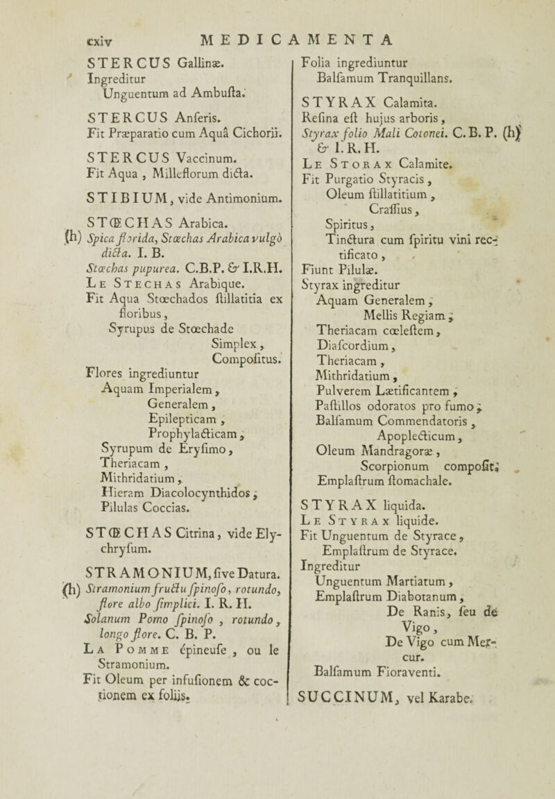 STE R CUS Gallinæ. Ingreditur Ungaentum ad Ambulta. ST ER CUS Anferis. Fit Præparatio cum Aquâ Cichorii. STE R CUS Vaccinum. Fit Aqua , Milleflorum di&a. S T I B I U M, vide Antimonium. STCECIIAS Arabica. (h) Spica florida, Stœchas Arabica vulgo difla. I. B. Stœchas pupurea. C.B.P. £r I.R.H. Le Stechas Arabique. Fit Aqua Stœchados fhllatitia ex fioribus, Syrupus de Stœchade Simplex, Compofitus. Flores ingrediuntur Aquam Imperialem, Generalem, Epilepticam , Prophylaéticam, Syrupum de Eryfimo, Theriacam , Mithridatium, Hieram Diacolocynthidos j Pilulas Coccias. S T (E CIIA S Citrina, vide Ely- chryfum. STR AM ONIUM,five Datura. (h) Stramoniumfrutfufpinofo, rotundo, flore albo fimplici. I. R. II. Solanum Porno fpinoj'o , rotundo, longo flore. C. B. P. La Pomme épineufe s ou le Stramonium. Fit Oleum per infufionem & coc- tionem ex foliis. Folia ingrediuntur Balfamum Tranquillans. STYRAX Calamita. Refîna eft hujus arboris , Styrax folio Mali Cotonei. C.B.P. & ER. H. Le Storax Calamite. Fit Purgatio Styracis , Oleum ftillatitium , CralÏÏus, t * Spiritus, Tinétura cum fpiritu vini rec-f tificato , Fiunt Pilulæ. Styrax ingreditur Aquam Generalem ; Mellis Regiam r Theriacam cœleftem, Diafcordium, Theriacam , Mithridatium, Pulverem Lætificantem , Paftillos odoratos profumo^. Balfamum Commendatoris y Apopledicum, Oleum Mandragoræ , Scorpionum compofît; Emplafïrum Pomachale. STYRAX liquida. Le Styrax liquide. Fit Unguentum de Styrace 9 EmplaÜrum de Styrace. Ingreditur Unguentum Martiatum, Emplaftrum Diabotanum, De Ranis, feu dé Vigo, De Vigo cum Men¬ eur. Balfamum Fioraventi. SUCCINUMj vel Karabe.