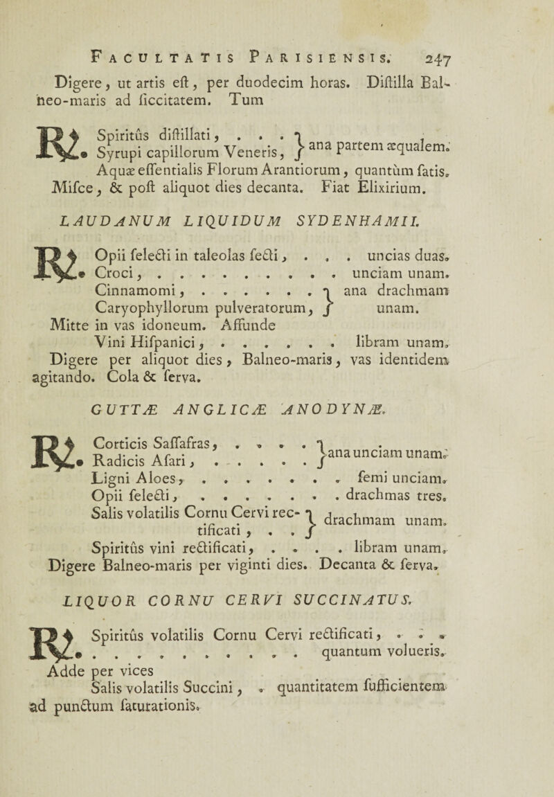 Digéré, ut artis eft , per duodecim horas. Diftilla Bal¬ neo-maris ad üccitatem, Tum Spiritûs diftillati 5 . • • T . 1 Syrupi capillorum Veneris, / ana Partem æqualem. Aquæ eflentialis Florum Arantiorum, quantum fatis. Mifce, & poft aliquot dies decanta. Fiat Elixirium. LAUDANUM L IQUIDUM SYD ENHAMÎI. m opü feledi in taleoîas fedi > . , . uncias duas. Croci^.unciam unam. Cinnamomi..n ana drachmam Caryophyllorum pulveratorum, J unam. Mitte in vas idoneum. AfFunde Vini Hifpanici *.libram unam» Digéré per aliquot dies > Balneo-maris, vas identidem agitando. Cola ôc ferva. G U TT Æ ANGLICÆ ANODYNÆ. ana unciam unaui. T5 4 Corticis Safiafras * . » . . q Radicis Afari, . - . . . . J LigniAloes> ....... femi unciam. Opii feledi,.• drachmas très. Salis volatilis Cornu Cervi rec- -i drachmam unam. tihcati ) t 9 S Spiritûs vini redificati, .... libram unam» Digéré Balneo-maris per viginti dies. Decanta & ferva» LIQUOR CORNU CE RVï SUCCINATUY, 'il 4 Spiritûs volatilis Cornu Cervi redificati, . . ^ *• .......... quantum volueris. Adde per vices Salis volatilis Succini ; ad pundum facurationis» quantitatem fufïicientem