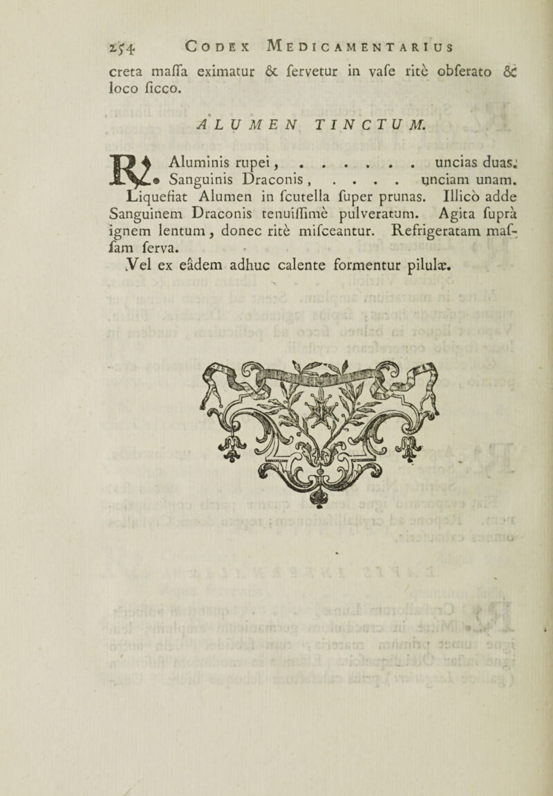 creta maffa eximatur ôc fervetur in vafe rite obferato ôC loco ficco. A LU M E N T I N CT U M. m Aluminis rupei, Sanguinis Draconis .uncias duas; . . . . unciam unam. Liquéfiât Alumen in fcutella fuper prunas. Illico adde Sanguinem Draconis tenuiflimè pulveratum. Agita fuprà ignem lentum, donec ritè mifeeantur. Refrigeratam maf- fam ferva. Yel ex eâdem adhuc calente formentur pilulæ.