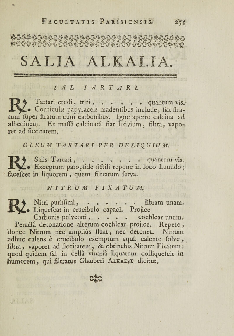 SALI A ALKALIA. S A L T A R T A R I. TJ 4 Tartari crudi, triti,.quantum vis. Corniculis papyraceis madentibus include; fiat ftra- tum fuper ftratum cum carbonibus. Igné aperto calcina ad albedinem. Ex mafia calcinatâ fiat lixivium, filtra? vapo» ret ad ficcitatem. OLEUM TARTARI PER DELIQUIÜM. lO 4 Salis Tartari,.quantum vis. Exceptum paropfide fidili repone in loco humide; facefcet in liquorem ? quem filtratum ferva. N I T R U M F I X A TU M. TJ 4 Nitri purifiimi, ...... libram unam, Liquefcat in crucibulo capaci. Projice Carbonis pulverati ? . . . cochlear unum, Peradâ detonatione alterum cochlear projice. Répété s donec Nitrum nec ampliùs fluat, nec detonet. Nitrum adhuc calens è crucibulo exemptum aquâ calente folve , filtra, vaporet ad ficcitatem, ôt obtinebis Nitrum Fixatum; quod quidem fal in cellâ vinariâ liquatum colliquefcit In tiumorem, qui filtratus Glauberi Alkaest dicitur.