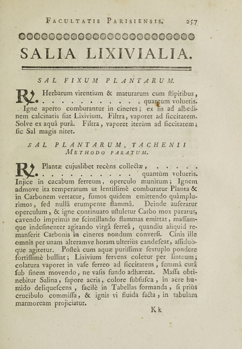 SALI A LIXIVIALIA. / X S A L F I X U M PLANTA R U M. 13 4 Herbarum virentium ôc maturarum cum ftipitibus, JL^£.o.quantum volueris. Igné aperto comburantur in cineres ; ex iis ad albedi- nem calcinatis fiat Lixivium. Filtra, vaporet ad ficcitatem. Solve ex aquâ purâ. Filtra, vaporet iterum ad ficcitatem; fie Sal magis nitet. S A L PLANTARUM , TACHENII Met h o d o p aratu m. *S3 4 Plantæ cujuslibet recèns colledæ , ..... .quantum volueris. Injice in cacabum ferreum, operculo munitum ; Ignem admove ita temperatum ut lentiiïimè comburatur Planta ôc in Carbonem vertatur., fumos quidem emittendo quàmplu- rimos, fed nullâ erumpente flammâ. Deinde auferatur operculum, ôc igné continuato ufluletur Carbo mox paratus, cavendo imprimis ne fcintillando flammas emittat, mafiam- que indefinenter agitando virgâ ferreâ, quandiu aliquid re- manferit Carbonis in cineres nondum converfi. Cinis ille omnis per unam alteramve horam ulteriùs candefcat, afilduo- que agitetur. Pofteà cum aquæ purifiimæ fextuplo pondéré fortifiimè bulliat ; Lixivium fervens coletur per linteum ; colatura vaporet in vafe ferreo ad ficcitatem , fummâ cura fub finem movendo, ne vafis fundo adhæreat. Mafia obtF nebitur Salina, fapore acris, colore fubfufca , in aëre hu- mido deliquefeens , facilè in Tabellas formanda , fi priùs crucibulo commifia, ôc ignis vi fiuida fada , in tabulam marmoream projiciatur. K k