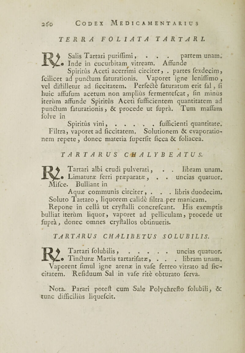 TERRA F 0 L I AT A T A R T A R I. Salis Tartari purifiimi, . . . partem unam. .© Inde in cucurbitam vitream. Affunde Spiritûs Aceti acerrimi circiter, . partes fexdecim, fcilicet ad pun£tum faturationis. Vaporet igné lenifiïmo , vel diflilletur ad ficcitatem. Perfedlè faturatum erit fal, fi huic affufum acetum non ampliùs fermentefcat, fin minus iterùm affunde Spiritûs Aceti fufficientem quantitatem ad pundlum faturationis, 6c procédé ut fuprà. Tum maffam folve in Spiritûs vini,.fufficienti quantitate. Filtra, vaporet ad ficcitatem. Solutionem & evaporatio- nem répété, donec materia fuperfit ficca ôc foliacea. T A RT A R U S C H A L Y B E A T U S. Tartari albi crudi pulverati, . . libram unam. .« Limaturæ ferri præparatæ, . . uncias quatuor. Mifce. Bulliant in Aquæ communis circiter, . . . libris duodecim. Soluto Tartaro , liquorem calidè filtra per manicam. Repone in cellâ ut cryftalli concrefcant. His exemptis bulliat iterùm liquor, vaporet ad pelliculam, procédé ut fuprà, donec omnes cryftallos obtinueris. TARTARUS CHALIBETUS SO LUBILIS. m Tartari folubilis,. .© Tindluræ Marris tartarifatæ, . . Vaporent fimul igné arenæ in vafe ferreo vitrato ad fie- cïtatem. Refiduum Sal in vafe ritè obturato ferva. uncias quatuor, libram unam. Nota. Parari potefl cum Sale Polychrefto folubili^ & tune difficiliùs liquefeit.
