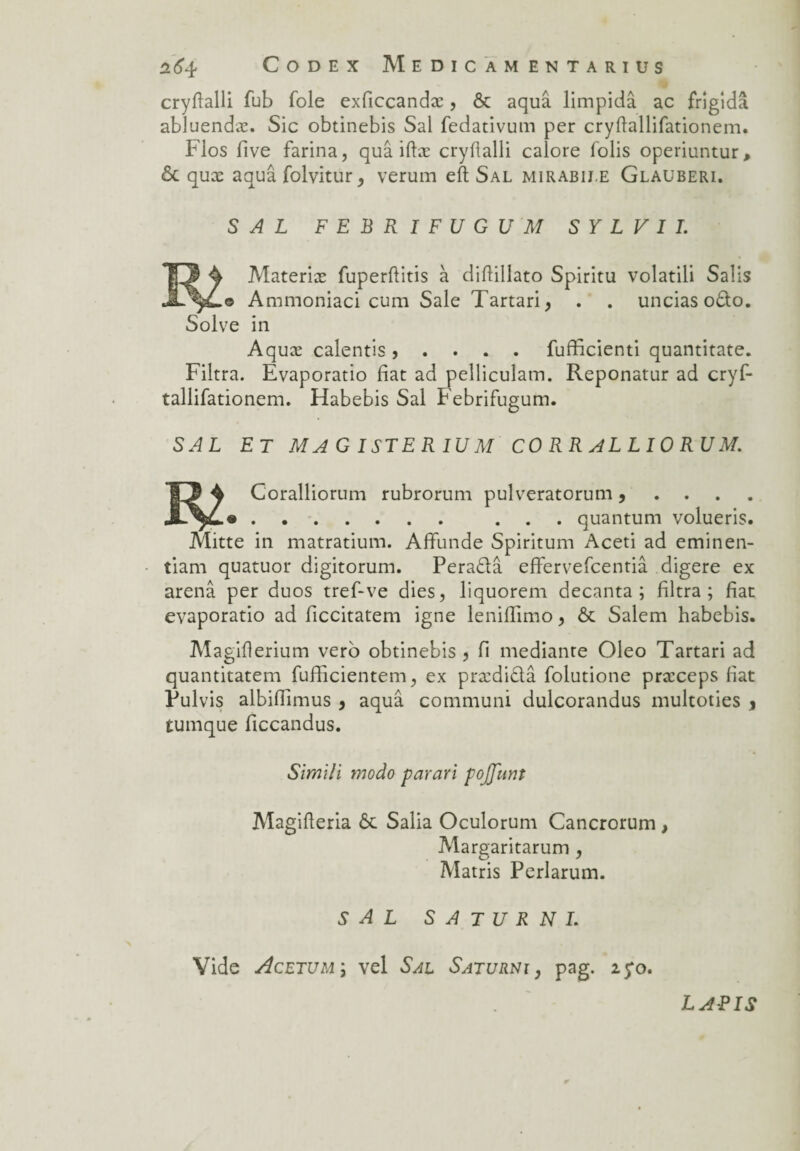 cryfïalli fub foie exficcandæ, & aquâ limpidâ ac frigidâ abluendæ. Sic obtinebis Sal fedativum per cryflallifationem. Flos five farina, quâ iftæ cryftalli calore folis operiuntur, ôc quæ aquâ folvitur, verum eft Sal mirabii.e Glauberi. SAL F E B R I F U G U M S Y L V I I. Materiæ fuperftitis à diflillato Spiritu volatili Salis .© Ammoniaci cum Sale Tartari, . . uncias o£to. Solve in Aquæ calentis, . . . . fufficienti quantitate. Filtra. Evaporatio fiat ad pelliculatn. Reponatur ad cryf- tallifationem. Habebis Sal Febrifugum. SAL ET MAG ISTERIU M CO RR ALLIO RU M. |J 4 Coralliorum rubrorum pulveratorum , . ... quantum volueris. Mitte in matratium. Alfunde Spiritum Aceti ad eminen- tiam quatuor digitorum. Perablâ effervefcentiâ digéré ex arenâ per duos tref-ve dies, liquorem decanta; filtra; fiat evaporatio ad ficcitatem igné leniffimo, & Salem habebis. Magiflerium vero obtinebis , fi medianre Oleo Tartari ad quantitatem fufficientem, ex prædiblâ folutione præceps fiat Fui vis albifîimus 9 aquâ communi dulcorandus multoties * tumque ficcandus. Simili modo parari pojjiint Magifleria 6c Salia Oculorum Cancrorum , Margaritarum , Matris Perlarum. S A L S A T U R N L Vide Acetum ; vel Sal Saturni , pag. 25:0. LAPIS