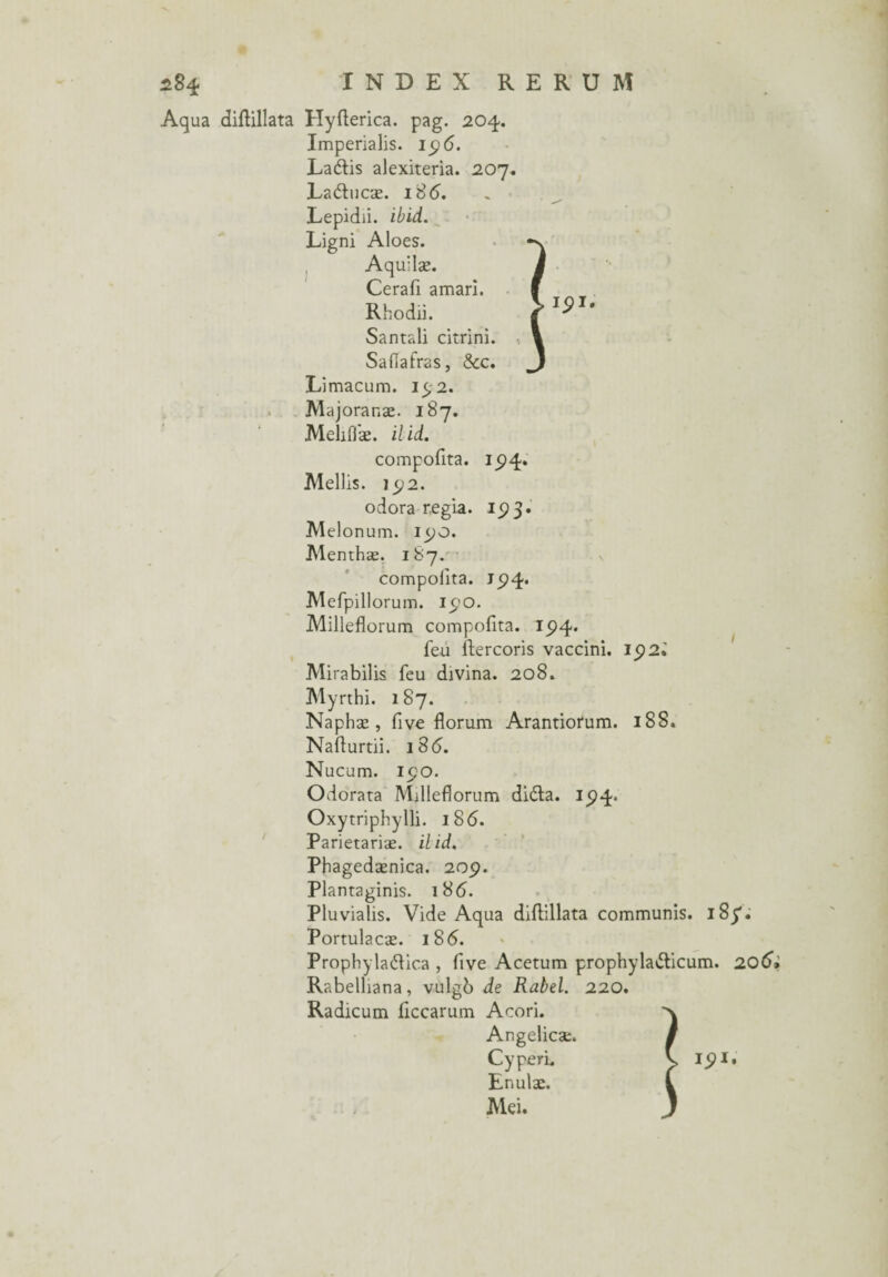 Aqua diftillata Hyfterica. pag. 204. Imperialis. 19 6. La&is alexiteria. 207. Ladncæ. i8<5. Lepidii. ibld. Ligni Aloes. Aquilæ. Cerafi amarî. Rhodii. Santali citrini. Saflafras, &c. Limacum. 15,2. Majoranæ. 187. Mehfi'æ. ilid. compofita. 15)4. Mellis. 192. odora regia. 19 3. Melonum. I90. Menthæ. 187. compofita. 194* Mefpillorum. 190. Milleflorum compofita. 194* feu ftercoris vaccini. 15)2.' Mirabilis feu divina. 208. Myrthi. 187. Naphæ , five florum Arantiotum. 188. Nafturtii. 18 6. Nucum. 190. Odorata Milleflorum di&a. 15)4. Oxytriphylli. 186. Parietariæ. ilid. Phagedænica. 209. Plantaginis. 186. Pluvialis. Vide Aqua diflillata communis. 185*. Portulacæ. 186. ProphylaéUca , five Acetum prophyla&icum. 206* Rabelliana, vulgb de Rabel. 220. Radicum flccarum Acori. Angelicæ. Cyperi. Enulæ. Mei.