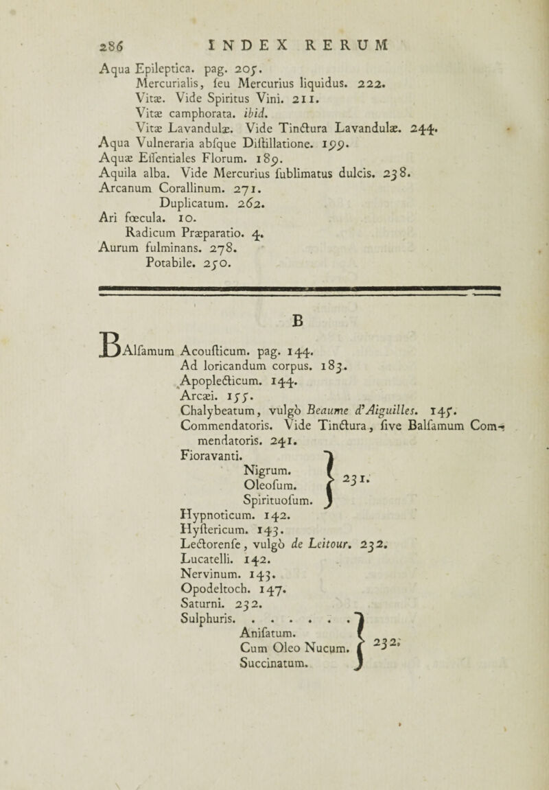 Aqua Epileptica. pag. 20 p. Mercurialis, feu Mercurius liquidus. 222. Vitæ. Vide Spiritus Vini. 211. Vitæ camphorata. ibid. Vitæ Lavandulæ. Vide Tin&ura Lavandulæ. 244* Aqua Vulneraria abfque Diilillatione. ipt?. Aquæ Elîentiales Florum. iScj. Aquila alba. Vide Mercurius fublimatus dulcis. 238. Arcanum Corallinum. 271. Duplicatum. 262. Ari fœcula. 10. Radicum Præparatio. 4. Aurum fulminans. 278. Potabile. 230. B T^Alfamum Acoufticum. pag. 144. Ad loricandum corpus. 183. Apople&icum. 144. Arcæi. iyy. Chalybeatum, vulgo Beaume d’Aiguilles. 145*. Commendatoris. Vide Tin&ura, five Balfamum Com-« mendatoris. 241. Fioravanti. Nigrum. Oleofum. Spirituofum. Hypnoticum. 142. Hyftericum. 143. Ledlorenfe, vulgb de Leitour. 232. Lucatelli. 142. Nervinum. 143. Opodeltoch. 147. Saturni. 232. Sulphuris.. Anifatum. f Cum Oleo Nucum. | 232, Succinatum.