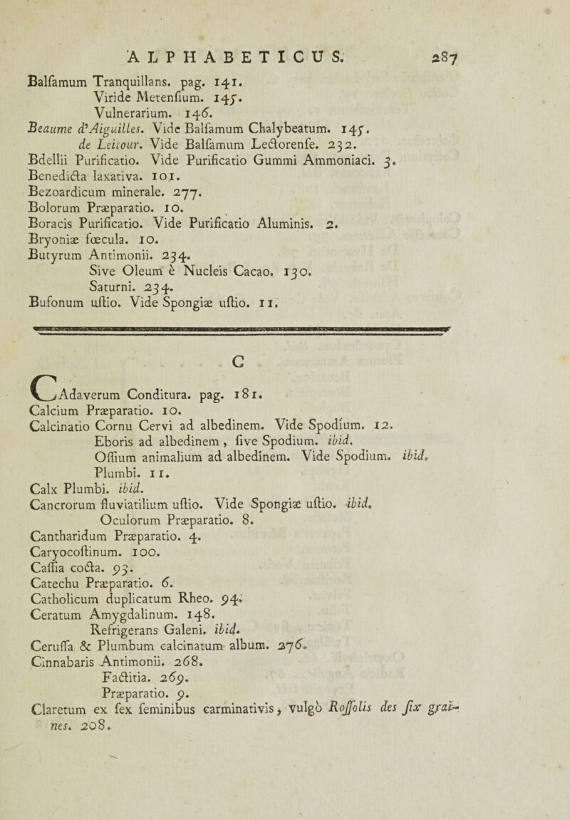 Balfamum Tranquillans. pag. 141. Viride Metenfium. 14p. Vulnerarium. 146. Beaume d’Aiguilles. Vide Balfamum Chalybeatum. 14p. de Leitour. Vide Balfamum Leélorenfe. 232. Bdellii Purificatio. Vide Purificatio Gummi Ammoniaci. 3, Beneduda laxativa. loi. Bezoardicum minérale. 277. Bolorum Præparatio. 10. Boracis Purificatio. Vide Purificatio Aluminis. 2. Bryoniæ fœcula. 10. Butyrum Antimonii. 234. Sive Oleum è Nucleis Cacao. 130. Saturni. 234. Bufonum uflio. Vide Spongiæ uflio. 11. C (_jAdaverum Conditura. pag. 181. Calcium Præparatio. 10. Calcinatio Cornu Cervi ad albedinem. Vide Spodium. 12. Eboris ad albedinem , five Spodium. ibid. Offium animalium ad albedinem. Vide Spodium. ibid, Plumbi. 11. Calx Plumbi. ibid. Cancrorum fluviatilium uflio. Vide Spongiæ uflio. ibid. Oculorum Præparatio. 8. Cantharidum Præparatio. 4. Caryocoflinum. IOO. Cailla coéla. 5)3. Catechu Præparatio. 6. Catholicum duplicatum Rheo. 94* Ceratum Amygdalinum. 148. Refrigerans Galeni. ibid. Ceruffa Sc Plumbum calcinatum album. 276, Cinnabaris Antimonii. 268. Fadlitia. 2 69. Præparatio. p. Claretum ex fex feminibus earminativis, vuîgo RoJJolis des Jïx gfaïr nés. 208. \