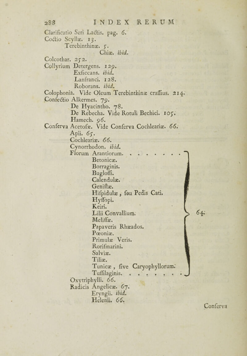 Clarificatio Seri Laôlis. pag. <5. Co&io Scyllæ. 13. Terebinthinæ. y. Chiæ. ibid. Colcothar. 232. CoJlyrium Detergens. 12p. Exficcans. ibid. Lanfranci. 128. Roborans. ibid. Colophonia. Vide Oleum Terebinthinæ craflius. 214, Confeétio Alkermes. 7p. De Hyacintho. 78. De Rebecha. Vide Rotuli Bechici. ioy. Hamech. p6. Conferva Acetofæ. Vide Conferva Cochleariæ. 66. Apii. <5y. Cochleariæ. 66. Cynorrhodon. ibid. Florum Arantiorum. Betonicæ. Borraginis. Bugloflî. Calendulæ. Geniflæ. Hifpidulæ , feu Pedis Cati. Hyflbpi. Keiri. Lilii Convallium. Meliflfæ. Papaveris Rhæados. Pœoniæ. Primulæ Veris. Rorifmarini. Salviæ. Tiliæ. Tunicæ , five Caryophyllorum.' Tuiïilaginis. ...... Oxytriphylli. 66. Radicis Angelicæ. 67. Eryngii. ibid. Helenii, 66. 6 4* Conferv