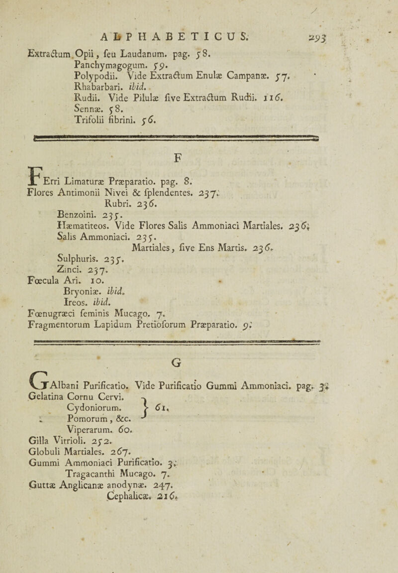 y. A h P H A B E T I C U S; 2> Extra&um.Opii, feu Laudanum, pag. y 8. Panchymagogum. y<?. Polypodii. Vide Extra&um Enulæ Campanæ. y 7. Rhabarbari. ibid. Rudii. Vide Pilulæ five Extra&um Rudii. 116”. Sennæ. y 8. Trifolii fibrini. y 6. F Erri Limaturæ Præparatio. pag. 8. Flores Antimonii Nivei & fplendentes. 237i Rubri. 23 6. Benzoini. 23p. Hæmatiteos. Vide Flores Salis Ammoniaci Martiales. 23 Salis Ammoniaci. 23 p. Martiales, five Ens Martis. 23 6. Sulphuris. 237. Zinci. 237. Fœcula Ari. 10. Bryoniæ. ibid» Ireos. ibid. Fœnugræçi feminis Mucago. 7. Fragmentorum Lapidum Pretioforum Præparatio. G (jTAlbani Purificatio. Vide Purificatio Gummi Ammoniaci. pag, 3;* Gelatina Cornu Cervi. Cydoniorum. L Pomorum, &c. Viperarum. 60. Gilla Vitrioli. 272. Globuli Martiales. 267. Gummi Ammoniaci Purificatio. 3; Tragacanthi Mucago. 7. Guttæ Anglicanæ anodynæ. 247. Cephahcæ, 216*