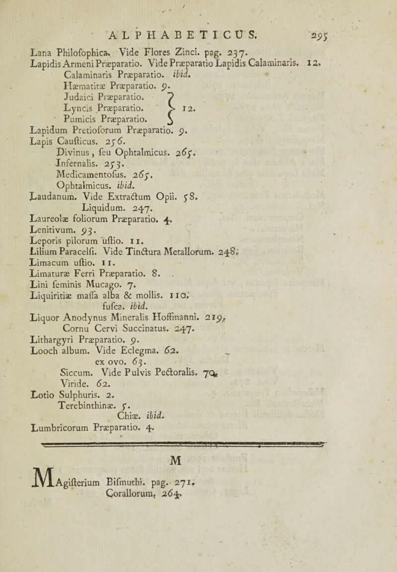 / ALPHABET ICU S. ^5 Lana Philofophica-, Vide Flores Zinci. pag. 237. Lapidis Armeni Præparatio. Vide Præparatio Lapidis Calaminaris. IZ. Calaminaris Præparatio. ibid. Hæmatitæ Præparatio. _p. Judaici Præparatio. Lyncis Præparatio. ■ Pumicis Præparatio. Lapidum Pretioforum Præparatio. Lapis Caufticus. 27 6. Pivinus , feu Ophtalmicus. z6$* Jnfernalis. 273. Medicamentofus. 2ô'y. Ophtalmicus. ibid. Laudanum. Vide Extraélum Opii. y 8» Liquidum. 247. Laureolæ foliorum Præparatio. 4. Lenitivum. 5)3. Leporis pilorum 'uflio. II. Lilium Paracelfi. Vide Tinélura Metallorum. 248; Limacum uflio. il. Limaturæ Ferri Præparatio. 8. Lini feminis Mucago. 7. Liquiritiæ mafia alba & mollis. 110. fufca. ibid. Liquor Anodynus Mmeralis Hoffmann!. 215), Cornu Cervi Succinatus. 247. Lithargyri Præparatio. 5). Looch album. Vide Eclegma. 62. _ ex ovo. 63. Siccum. Vide Pulvis Peéloralis. 70* Viride. 62. Lotio Sulphuris. 2. Terebinthinæ. y. Chiæ. ifrid. Lumbricorum Præparatio. 4. M JVÏ.Agifterium Bifmuthi. pag. 271, Corallorum, 264»