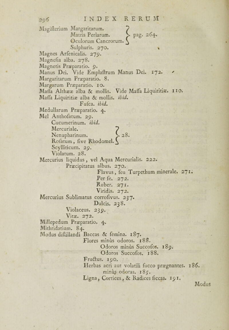 2Ç)fy INDEX RERU M Magifterium Margaritarum. Matris Perlarum. Oculorum Cancrorum. Sulphuris. 270. Magnes Arfenicalis. 275?. Magnefia alba. 278. Magnetis Præparatio. p. Manirs Dei. Vide Emplaftrum Manus Dei. 172. ' Margaritarum Præparatio. 8. Margarum Præparatio. 10. Mafia Althææ alba & mollis. Vide Mafia Liquiritiæ. HO. Mafia Liquiritiæ alba &: mollis, ibid. Fufca. ibid. Medullarum Præparatio. 4. Mel Anthofatum. 2p. Cucumerinum. ibid. Mercuriale. 9 Nenupharinum. > 28. Roiatum, five Rhodomel. V Scylliticum. 2p. Violatum. 28. Mercurius liquidus, vel Aqua Mercurialis. 222. Præcipitatus albus. 270. Fia vus, feu Turpethum minérale. 271» Per fe. 272. Ruber. 271. Viridis. 272. Mercurius Sublimatus corrofivus. 237. Dulcis. 238. Violaceus. 23p. Vitæ. 272. Millepedum Præparatio. 4. Mithridatium. 84. Modus difiillandi Baccas & femina. 187. Flores minus odoros. 188. Odoros minus Succofos. 18p. Odoros Succofos. 188. Fruftus. ipo. Herbas acri aut volatili fucco prægnantes. 186. minii^ odoras. 183. Ligna, Cortices, & Radices ficcas. ipi. \ pag. 264. ModuS