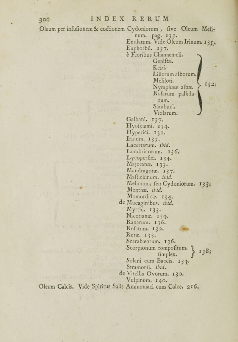 Oleum per infufionemôc co&ionem Cydoniorum , five Oleum Melir num. pag. 133. Enulatum. Vide Oleum Irinum. 133. Euphorbii. 137. è Floribus Chamæmeli. Geniftæ. Keiri. Liliorum alborum. Meliloti. Nymphææ albæ. Rofarum pallida- rum. Sambuci. Violarum. Galbani. 137. Hyolciami. 134. Hyperici. 132. Irinum. 137. Lacertarum. ibid. Lumbricorum. 13 6, Lycoperüci. 134. Majoranæ. 133. Mandragoræ. 137. Maftichinum. ibid. Melinum, feu Cydoniorum. 133, Menthæ. ilid. Momordicæ. 134. de Mucagin:bu<. ibid, Myrthi. 133. Nicotîanæ. 134. Ranarum. 136. Rofatum. 132. *r* Rutæ. 133. Scarabæorum. 13 6. Scorpionum compofitum. fimplex. Solani cum Baccis. 134. Stramomi. ibid. de Virellis Ovorum. 130. Vulpinum. 140. Oleum Calcis. Vide Spiritus Salis Ammoniaci cum Calce. 216»