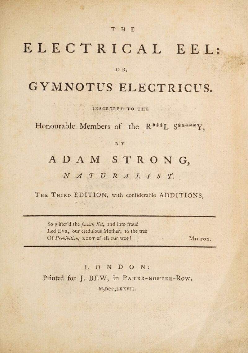 THE ELECTRICAL EEL: O R, GYMNOTUS ELECTRICUS. t INSCRIBED TO THE Honourable Members of die R***L S*****Y, B Y ADAM STRONG, NATURALIST. The Third EDITION, with confiderable ADDITIONS, So glifter’d the frnooth Eel, and into fraud Led Eve, our credulous Mother, to the tree Of Prohibition, root of all cur woe! Milton. LONDON: Printed for J. BEW, in Pater-noster-Row. M,DCC,LXXVII.